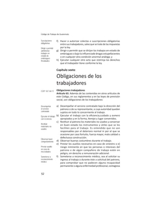 52
Código de Trabajo de Guatemala
f) Hacer o autorizar colectas o suscripciones obligatorias
entre sus trabajadores, salvo que se trate de las impuestas
por la ley.
g) Dirigir o permi r que se dirijan los trabajos en estado de
embriaguez o bajo la inﬂuenciade drogas estupefacientes
o en cualquier otra condición anormal análoga; y
h) Ejecutar cualquier otro acto que restrinja los derechos
que el trabajador ene conforme la ley.
Capítulo sexto
Obligaciones de los
trabajadores
Obligaciones trabajadores
Ar culo 63. Además de las contenidas en otros ar culos de
este Código, en sus reglamentos y en las leyes de previsión
social, son obligaciones de los trabajadores:
a) Desempeñar el servicio contratado bajo la dirección del
patrono o de su representante, a cuya autoridad quedan
sujetos en todo lo concerniente al trabajo.
b) Ejecutar el trabajo con la eﬁciencia,cuidado y esmero
apropiados y en la forma, empo y lugar convenidos.
c) Res tuir al patrono los materiales no usados y conservar
en buen estado los instrumentos y útiles que se les
faciliten para el trabajo. Es entendido que no son
responsables por el deterioro normal ni por el que se
ocasione por caso fortuito, fuerza mayor, mala calidad o
defectuosa construcción.
d) Observar buenas costumbres durante el trabajo.
e) Prestar los auxilios necesarios en caso de siniestro o e)
riesgo inminente en que las personas o intereses del
patrono o de algún compañero de trabajo estén en
peligro, sin derecho a remuneración adicional.
f) Someterse a reconocimiento médico, sea al solicitar su
ingreso al trabajo o durante éste a solicitud del patrono,
para comprobar que no padecen alguna incapacidad
permanenteoalgunaenfermedadprofesional,contagiosa
Suscripciones
obligatorias
Dirigir o permitir
administrar
trabajos en
estado de
embriaguez
Residuales
COIT 167: Art.11
Desempeñar
el servicio
contratado
Ejecutar el trabajo
con eﬁciencia
Restituir
materiales no
usados
Observar buen
comportamiento
Prestar auxilio
en caso de
necesidades
Someterse a
reconocimiento
médico
 