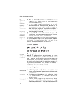 54
Código de Trabajo de Guatemala
d) Usar los útiles o herramientas suministrados por el
e) patrono para objeto dis nto de aquel a que estén
normalmente des nados.
e) Portar armas de cualquier clase durante las horas de
labor o dentro del establecimiento, excepto en los
casos especiales autorizados debidamente por las
leyes, o cuando se trate de instrumentos cortantes, o
punzocortantes, que formen parte de las herramientas o
ú les propios del trabajo; y
f) La ejecución de hechos o la violación de normas de
trabajo, que cons tuyan actos maniﬁestosde sabotaje
contra la producción normal de la empresa.
La infracción de estas prohibiciones debe sancionarse, para
los efectos del presente Código, únicamente en la forma
prevista por el ar culo 77, inciso h), o, en su caso, por los
ar culos 168, párrafo segundo y 181, inciso d).
Capítulo sép mo
Suspensión de los
contratos de trabajo
Concepto y clases
Ar culo 65. Hay suspensión de los contratos de trabajo
cuando una o las dos partes que forman la relación laboral
deja o dejan de cumplir parcial o totalmente, durante un
empo,algunadesusrespec vasobligacionesfundamentales
(prestación del trabajo y pago del salario), sin que por ello
terminen dichos contratos ni se ex ngan los derechos y
obligaciones que emanen de los mismos.
La suspensión puede ser:
a) Individual parcial, cuando afecta a una relación de a)
trabajoyunadelaspartesdejadecumplirsusobligaciones
fundamentales.
b) Individual total, cuando afecta a una relación de trabajo
y las dos partes dejan de cumplir sus obligaciones
fundamentales.
c) Colec va parcial, cuando por una misma causa se afectan
la mayoría o la totalidad de las relaciones de trabajo
vigentes en una empresa o lugar de trabajo, y el patrono
Usar
indebidamente
útiles y
herramientas
Portar armas
durante las
horas de trabajo
Ejecutar actos
maniﬁestos de
sabotaje contra
la producción
Sanciones: Art.
77 CT
COIT 14: Art: 2
COIT 106: Art. 6
CPRG: Art. 103
Individual parcial
Individual total
Colectiva parcial
 