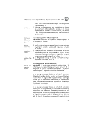 55
ASIES
Red de Asesoría Laboral de Centro América y República Dominicana -REAL CARD-
o sus trabajadores dejan de cumplir sus obligaciones
fundamentales; y
d) Colec va total, cuando por una misma causa se afectan
la mayoría o la totalidad de las relaciones de trabajo
vigentes en una empresa o lugar de trabajo, y el patrono
y sus trabajadores dejan de cumplir sus obligaciones
fundamentales.
Causas de suspensión individual parcial
Ar culo 66. Son causas de suspensión individual parcial de
los contratos de trabajo:
a) Las licencias, descansos y vacaciones remunerados que
impongan la ley o los que conceda el patrono con goce
de salario.
b) Las enfermedades, los riesgos profesionales acaecidos,
los descansos pre y posnatales y los demás riesgos
sociales análogos que produzcan incapacidad temporal
comprobada para desempeñar el trabajo; y
c) La obligación de trabajo sin goce de salario adicional que
impone el ar culo 63, inciso e).
Relevo de ejecutar labores: supuestos
Ar culo 67. En los casos previstos por los incisos a) y b)
del ar culo anterior, el trabajador queda relevado de su
obligación de ejecutar las labores convenidas y el patrono
queda obligado a pagar el salario que corresponda.
En los casos previstos por el inciso b) del ar culo anterior, si
el trabajador está protegido por los beneﬁciosdel Ins tuto
Guatemalteco de Seguridad Social, correla vos a los riesgos
sociales que en dicho inciso se enumeran, el patrono debe
pagar únicamente las cuotas que ordenen los reglamentos
emi dos por el Ins tuto.
En los casos previstos por el inciso b) del ar culo anterior, si
el trabajador no está protegido por los beneﬁcioscorrela vos
del Ins tuto que menciona el párrafo precedente, o si la
responsabilidad del patrono no está ﬁjadaen otra forma por
las disposiciones legales, la única obligación de este úl mo es
ladedarlicenciaaltrabajador,hastasutotalrestablecimiento,
Colectiva total
COIT 156: Art.
4.b)
ROIT 165: Art.
IV.23)
Licencias
remuneradas
Incapacidades y
licencias
Trabajo sin goce
de salario: CT Art.
63.e)
CPRG: Art. 106
Suspensión
individual
 