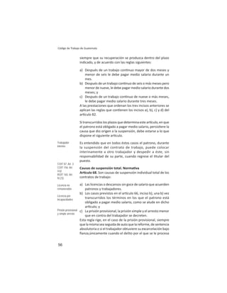 56
Código de Trabajo de Guatemala
siempre que su recuperación se produzca dentro del plazo
indicado, y de acuerdo con las reglas siguientes:
a) Después de un trabajo con nuo mayor de dos meses y
menor de seis le debe pagar medio salario durante un
mes.
b) Después de un trabajo con nuo de seis o más meses pero
menor de nueve, le debe pagar medio salario durante dos
meses; y
c) Después de un trabajo con nuo de nueve o más meses,
le debe pagar medio salario durante tres meses.
A las prestaciones que ordenan los tres incisos anteriores se
aplican las reglas que con enen los incisos a), b), c) y d) del
ar culo 82.
Si transcurridos los plazos que determina este ar culo, en que
el patrono está obligado a pagar medio salario, persis ere la
causa que dio origen a la suspensión, debe estarse a lo que
dispone el siguiente ar culo.
Es entendido que en todos éstos casos el patrono, durante
la suspensión del contrato de trabajo, puede colocar
interinamente a otro trabajador y despedir a éste, sin
responsabilidad de su parte, cuando regrese el tular del
puesto.
Causas de suspensión total. Norma va
Ar culo 68. Son causas de suspensión individual total de los
contratos de trabajo:
a) Las licencias o descansos sin goce de salario que acuerden
patronos y trabajadores.
b) Los casos previstos en el ar culo 66, inciso b), una b) vez
transcurridos los términos en los que el patrono está
obligado a pagar medio salario, como se alude en dicho
ar culo; y
c) La prisión provisional, la prisión simple y el arresto menor
que en contra del trabajador se decreten.
Esta regla rige, en el caso de la prisión provisional, siempre
quelamismaseaseguidadeautoquelareforme,desentencia
absolutoria o si el trabajador obtuviere su excarcelación bajo
ﬁanza,únicamente cuando el delito por el que se le procesa
Trabajador
interino
COIT 87: Art. 3
COIT 156: Art.
4.b)
ROIT 165: Art.
IV.23)
Licencia no
remuneradas
Licencia por
incapacidades
Prisión provisional
y simple arresto
 