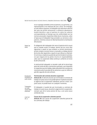 57
ASIES
Red de Asesoría Laboral de Centro América y República Dominicana -REAL CARD-
no se suponga come do contra el patrono, sus parientes, sus
representantes o los intereses de uno u otros. Sin embargo,
en este úl mo supuesto, el trabajador que obtuviere reforma
del auto de prisión provisional o sentencia absolutoria,
tendrá derecho a que el patrono le cubra los salarios
correspondientes al empo que de conformidad con las
normas procesales respec vas deba durar el proceso, salvo
el lapso que el trabajador haya prestado sus servicios a otro
patrono, mientras estuvo en libertad durante la tramitación
del proceso.
Es obligación del trabajador dar aviso al patrono de la causa
que le impide asis r al trabajo, dentro de los cinco días
siguientes a aquel en que empezó su prisión provisional,
prisión simple o arresto menor y reanudar su trabajo dentro
de los dos días siguientes a aquel en que obtuvo su libertad.
Si no lo hace, el patrono puede dar por terminado el contrato,
sin que ninguna de las partes incurra en responsabilidad,
salvo que la suspensión deba con nuar conforme al inciso
b) del ar culo 66.
A solicitud del trabajador, el alcaide o jefe de la cárcel bajo
pena de multa de diez a quinientos quetzales, que impondrá
el respec vo juez de trabajo, debe extenderle las constancias
necesarias para la prueba de los extremos a que se reﬁere el
párrafo segundo de este ar culo.
Terminación del contrato durante suspensión
Ar culo 69. El derecho de dar por terminado el contrato de
trabajo sin justa causa no lo puede ejercer el patrono durante
la vigencia de la suspensión individual, parcial o total. Con
justa causa, lo puede hacer en cualquier momento.
El trabajador sí puede dar por terminado su contrato de
trabajo sin justa causa, durante la vigencia de la suspensión,
siempre que dé el aviso previo de ley, y con justa causa
omi endo éste.
Causas de la suspensión colec va parcial
Ar culo 70. Son causas de suspensión colec va parcial de
los contratos de trabajo:
Deber de
aviso
Empleador:
Prohibido sin
justa causa.
Trabajador:
sin justa
causa debe
preavisar
COIT 87:
Art. 3
 