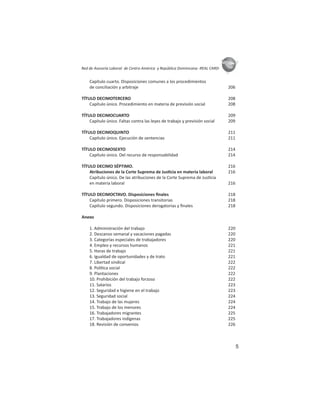 5
ASIES
Red de Asesoría Laboral de Centro América y República Dominicana -REAL CARD-
Capítulo cuarto. Disposiciones comunes a los procedimientos
de conciliación y arbitraje 206
TÍTULO DECIMOTERCERO 208
Capítulo único. Procedimiento en materia de previsión social 208
TÍTULO DECIMOCUARTO 209
Capítulo único. Faltas contra las leyes de trabajo y previsión social 209
TÍTULO DECIMOQUINTO 211
Capítulo único. Ejecución de sentencias 211
TÍTULO DECIMOSEXTO 214
Capítulo único. Del recurso de responsabilidad 214
TÍTULO DECIMO SÉPTIMO. 216
Atribuciones de la Corte Suprema de Jus cia en materia laboral 216
Capítulo único. De las atribuciones de la Corte Suprema de Jus cia
en materia laboral 216
TÍTULO DECIMOCTAVO. Disposiciones ﬁnales 218
Capítulo primero. Disposiciones transitorias 218
Capítulo segundo. Disposiciones derogatorias y ﬁnales 218
Anexo
1. Administración del trabajo 220
2. Descanso semanal y vacaciones pagadas 220
3. Categorías especiales de trabajadores 220
4. Empleo y recursos humanos 221
5. Horas de trabajo 221
6. Igualdad de oportunidades y de trato 221
7. Libertad sindical 222
8. Polí ca social 222
9. Plantaciones 222
10. Prohibición del trabajo forzoso 222
11. Salarios 223
12. Seguridad e higiene en el trabajo 223
13. Seguridad social 224
14. Trabajo de las mujeres 224
15. Trabajo de los menores 224
16. Trabajadores migrantes 225
17. Trabajadores indígenas 225
18. Revisión de convenios 226
 
