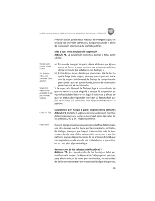 59
ASIES
Red de Asesoría Laboral de Centro América y República Dominicana -REAL CARD-
PrevisiónSocial,puededictarmedidasdeemergenciaque,sin
lesionar los intereses patronales, den por resultado el alivio
de la situación económica de los trabajadores.
Dies a quo: inicio de plazo de suspensión
Ar culo 73. La suspensión colec va, parcial o total, surte
efecto:
a) En caso de huelga o de paro, desde el día en que a) una
u otro se lleven a cabo, siempre que esto ocurra dentro
de los términos que establece este Código; y
b) En los demás casos, desde que concluya el día del hecho
que le haya dado origen, siempre que el patrono inicie
ante la Inspección General de Trabajo la comprobación
plena de la causa en que se funda, dentro de los tres días
posteriores al ya mencionado.
Si la Inspección General de Trabajo llega a la conclusión de
que no existe la causa alegada o de que la suspensión es
injus ﬁcada,debe declarar sin lugar la solicitud a efecto de
que los trabajadores puedan ejercitar su facultad de dar
por concluidos sus contratos, con responsabilidad para el
patrono.
Suspensión por huelga o paro: disposiciones comunes
Ar culo 74. Durante la vigencia de una suspensión colec va
determinada por una huelga o paro legal, rigen las reglas de
los ar culos 240 y 247 respec vamente.
Durante la vigencia de una suspensión colec va determinada
por otras causas pueden darse por terminados los contratos
de trabajo, siempre que hayan transcurrido más de tres
meses, desde que dicha suspensión comenzó y que los
patronos paguen las prestaciones de los ar culos 82 u 84 que
correspondan a cada uno de sus trabajadores, o que éstos,
en su caso, den el preaviso legal.
Reanudación de los trabajos: no ﬁcación IGT
Artículo 75. La reanudación de los trabajos debe ser
no ﬁcadaa la Inspección General de Trabajo por el patrono,
para el solo efecto de tener por terminados, sin necesidad
de declaratoria expresa y sin responsabilidad para las partes,
Huelga o paro:
cuando se lleva
a cabo
Día d ehecho:
3 días para
comprobar causa
ante IGT
Suspensión
improcedente:
posibilidad de dar
por terminado
contratos
CPRG: Art. 106
Otras causas
 