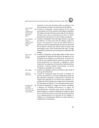 61
ASIES
Red de Asesoría Laboral de Centro América y República Dominicana -REAL CARD-
calumnia o a las vías de hecho contra su patrono o los
representantes de éste en la dirección de las labores.
b) Cuando el trabajador cometa alguno de los actos
enumerados en el inciso anterior contra algún compañero
de trabajo, durante el empo que se ejecuten las labores,
siempre que como consecuencia de ello se altere
gravemente la disciplina o se interrumpan las labores.
c) Cuando el trabajador, fuera del lugar donde se ejecutan
las labores y en horas que sean de trabajo, acuda a la
injuria, a la calumnia o a las vías de hecho contra su
patronoocontralosrepresentantesdeésteenladirección
de las labores, siempre que dichos actos no hayan sido
provocados y que, como consecuencia de ellos, se haga
imposible la convivencia y armonía para la realización del
trabajo.
d) Cuando el trabajador cometa algún delito o falta contra
la propiedad en perjuicio del patrono, de alguno de sus
compañeros de trabajo o en perjuicio de un tercero en
el interior del establecimiento; asimismo cuando cause
intencionalmente, por descuido o negligencia, daño
material en las máquinas, herramientas, materias primas,
productos y demás objetos relacionados, en forma
inmediata o indudable con el trabajo.
e) Cuando el trabajador revele los secretos a que alude el
inciso g) del ar culo 63.
f) Cuando el trabajador deje de asistir al trabajo sin
permiso del patrono o sin causa jus ﬁcada,durante dos
días laborales completos y consecu vos o durante seis
medios días laborales en un mismo mes calendario. La
jus ﬁcación de la inasistencia se debe hacer al momento
de reanudarse las labores, si no se hubiere hecho antes.
g) Cuando el trabajador se niegue de manera maniﬁesta
a adoptar las medidas preventivas o a seguir los
procedimientos indicados para evitar accidentes o
enfermedades; o cuando el trabajador se niegue en igual
forma a acatar las normas o instrucciones que el patrono
o sus representantes en la dirección de los trabajos, le
indiquen con claridad para obtener la mayor eﬁcacia y
rendimiento en las labores
Actos indebidos
contra
compañeros de
trabajo durante
ejecución de
labores
Actos indebidos
contra el
empleador fuera
del lugar de
trabajo
Delito o falta
contra la
propiedad
Falta al sigilo
Ausencias
injustiﬁcadas
Incumplimiento
de medidas
preventivas o de
instrucciones para
realizar labores
 