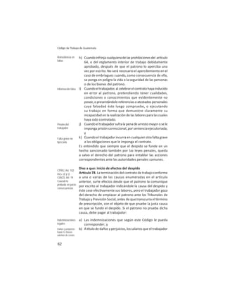 62
Código de Trabajo de Guatemala
h) Cuandoinfrinjacualquieradelasprohibicionesdel ar culo
64, o del reglamento interior de trabajo debidamente
aprobado, después de que el patrono lo aperciba una
vez por escrito. No será necesario el apercibimiento en el
caso de embriaguez cuando, como consecuencia de ella,
se ponga en peligro la vida o la seguridad de las personas
o de los bienes del patrono.
i) Cuandoeltrabajador,alcelebrarelcontratohayainducido
en error al patrono, pretendiendo tener cualidades,
condiciones o conocimientos que evidentemente no
posee,opresentándolereferenciasoatestadospersonales
cuya falsedad éste luego compruebe, o ejecutando
su trabajo en forma que demuestre claramente su
incapacidad en la realización de las labores para las cuales
haya sido contratado.
j) Cuandoeltrabajadorsufralapenadearrestomayorosele
imponga prisión correccional, por sentencia ejecutoriada;
y
k) Cuando el trabajador incurra en cualquier otra falta grave
a las obligaciones que le imponga el contrato.
Es entendido que siempre que el despido se funde en un
hecho sancionado también por las leyes penales, queda
a salvo el derecho del patrono para entablar las acciones
correspondientes ante las autoridades penales comunes.
Dies a quo: inicio de efectos del despido
Ar culo 78. La terminación del contrato de trabajo conforme
a una o varias de las causas enumeradas en el artículo
anterior, surte efectos desde que el patrono la comunique
por escrito al trabajador indicándole la causa del despido y
éste cese efec vamente sus labores, pero el trabajador goza
del derecho de emplazar al patrono ante los Tribunales de
Trabajo y Previsión Social, antes de que transcurra el término
de prescripción, con el objeto de que pruebe la justa causa
en que se fundó el despido. Si el patrono no prueba dicha
causa, debe pagar al trabajador:
a) Las indemnizaciones que según este Código le pueda
corresponder; y
b) A tulodedañosyperjuicios,lossalariosqueeltrabajador
Reincidencia en
faltas
Información falsa
Prisión del
trabajador
Falta grave no
tipiﬁcada
CPRG: Art. 102
incs. o) y s)
CIAGS: Art. 19
Causal no
probada en juicio:
consecuencias
Indemnizaciones
legales
Daños y perjuicios:
hasta 12 meses
además de costas
 