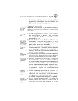 63
ASIES
Red de Asesoría Laboral de Centro América y República Dominicana -REAL CARD-
hadejadodepercibirdesdeelmomentodeldespidohasta
el pago de su indemnización, hasta un máximo de doce
(12) meses de salario y las costas judiciales.
Despido indirecto: causales
Ar culo 79. Son causas justas que facultan al trabajador para
dar por terminado su contrato de trabajo, sin responsabilidad
de su parte:
a) Cuando el patrono no le pague el salario completo
que le corresponda, en la fecha y lugar convenidos
o acostumbrados. Quedan a salvo las deducciones
autorizadas por la ley.
b) Cuando el patrono incurra durante el trabajo en falta
de probidad u honradez, o se conduzca en forma
abiertamente inmoral o acuda a la injuria, a la calumnia
o a las vías de hecho contra el trabajador.
c) Cuando el patrono directamente, uno de sus parientes,
un dependiente suyo o una de las personas que viven
en su casa del primero, cometa con su autorización o
tolerancia, alguno de los actos enumerados en el inciso
anterior contra el trabajador.
d) Cuandoelpatronodirectamenteopormediodefamiliares
o dependientes, cause maliciosamente un perjuicio
material en las herramientas o ú les del trabajador.
e) Cuando el patrono o su representante en la dirección de
las labores acuda a la injuria, a la calumnia o a las vías
de hecho contra el trabajador fuera del lugar donde se
ejecutan las labores y en horas que no sean de trabajo,
siempre que dichos actos no hayan sido provocados y
que como consecuencia de ellos se hagan imposibles
la convivencia y armonía para el cumplimiento del
contrato.
f) Cuando el patrono, un miembro de su familia o su
representante en la dirección de las labores u otro
trabajador esté atacado por alguna enfermedad
contagiosa, siempre que el trabajador deba permanecer
en contacto inmediato con la persona de que se trate.
g) Cuando exista peligro grave para la seguridad o salud
del trabajador o de su familia, ya sea por carecer de
condiciones higiénicas el lugar de trabajo, por excesiva
COIT 95: Art 12
Con responsa-
bilidad del
empleador
Falta de pago del
salario
Actos inmorales,
injurias, calumnia
o vías de hecho
contra el trabajador
durante el trabajo
Actos indebidos
por empleador o
parientes
Daño a
herramientas del
trabajador
Injuria, calumnia
o vías de hecho
fuera del lugar de
trabajo
Enfermedad
contagiosa del
empleador o
familiar
Peligro para la
seguridad y salud
del trabajador o
su familia
 