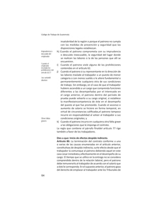 64
Código de Trabajo de Guatemala
insalubridad de la región o porque el patrono no cumpla
con las medidas de prevención y seguridad que las
disposiciones legales establezcan.
h) Cuando el patrono comprometa con su imprudencia
o descuido inexcusable, la seguridad del lugar donde
se realicen las labores o la de las personas que allí se
encuentren.
i) Cuando el patrono viole alguna de las prohibiciones
contenidas en el ar culo 62.
j) Cuando el patrono o su representante en la dirección de
las labores traslade al trabajador a un puesto de menor
categoría o con menos sueldo o le altere fundamental o
permanentemente cualquiera otra de sus condiciones
de trabajo. Sin embargo, en el caso de que el trabajador
hubiere ascendido a un cargo que comprenda funciones
diferentes a las desempeñadas por el interesado en
el cargo anterior, el patrono dentro del período de
prueba puede volverlo a su cargo original, si establece
la maniﬁestaincompetencia de éste en el desempeño
del puesto al que fue promovido. Cuando el ascenso o
aumento de salario se hiciere en forma temporal, en
virtud de circunstancias caliﬁcadas,el patrono tampoco
incurre en responsabilidad al volver al trabajador a sus
condiciones originales; y
k) Cuando el patrono incurra en cualquiera otra falta grave
a las obligaciones que le imponga el contrato.
La regla que con ene el párrafo ﬁnaldel ar culo 77 rige
también a favor de los trabajadores.
Dies a quo: Inicio de efectos despido indirecto.
Ar culo 80. La terminación del contrato conforme a una
o varias de las causas enumeradas en el ar culo anterior,
cons tu vas de despido indirecto, surte efecto desde que el
trabajador la comunique al patrono debiendo aquel en este
caso cesar inmediata y efec vamente en el desempeño de su
cargo. El empo que se u lice en la entrega no se considera
comprendido dentro de la relación laboral, pero el patrono
debe remunerarlo al trabajador de acuerdo con el salario que
a éste le corresponda. En el supuesto anterior, el patrono goza
del derecho de emplazar al trabajador ante los Tribunales de
Imprudencia o
descuido del
empleador
Cuando el
empleador
incumpla las
prohibiciones del
artículo 62CT
Jus variandi
abusivo
Otras faltas
graves
 