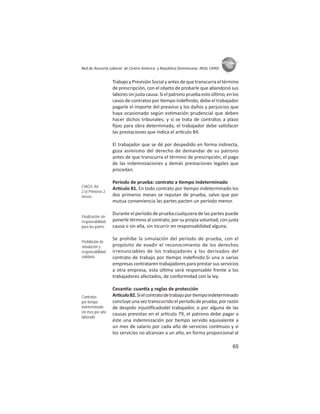 65
ASIES
Red de Asesoría Laboral de Centro América y República Dominicana -REAL CARD-
Trabajo y Previsión Social y antes de que transcurra el término
de prescripción, con el objeto de probarle que abandonó sus
laboressinjustacausa.Sielpatronopruebaestoúl mo,enlos
casos de contratos por empo indeﬁnido, debe el trabajador
pagarle el importe del preaviso y los daños y perjuicios que
haya ocasionado según es mación prudencial que deben
hacer dichos tribunales; y si se trata de contratos a plazo
ﬁjoo para obra determinada, el trabajador debe sa sfacer
las prestaciones que indica el ar culo 84.
El trabajador que se dé por despedido en forma indirecta,
goza asimismo del derecho de demandar de su patrono
antes de que transcurra el término de prescripción, el pago
de las indemnizaciones y demás prestaciones legales que
procedan.
Período de prueba: contrato a empo indeterminado
Ar culo 81. En todo contrato por empo indeterminado los
dos primeros meses se reputan de prueba, salvo que por
mutua conveniencia las partes pacten un período menor.
Durante el período de prueba cualquiera de las partes puede
ponerle término al contrato, por su propia voluntad, con justa
causa o sin ella, sin incurrir en responsabilidad alguna.
Se prohíbe la simulación del período de prueba, con el
propósito de evadir el reconocimiento de los derechos
irrenunciables de los trabajadores y los derivados del
contrato de trabajo por empo indeﬁnido.Si una o varias
empresas contrataren trabajadores para prestar sus servicios
a otra empresa, esta úl ma será responsable frente a los
trabajadores afectados, de conformidad con la ley.
Cesan a: cuan a y reglas de protección
Ar culo82.Sielcontratodetrabajopor empoindeterminado
concluye una vez transcurrido el período de prueba, por razón
de despido injus ﬁcadodel trabajador, o por alguna de las
causas previstas en el ar culo 79, el patrono debe pagar a
éste una indemnización por empo servido equivalente a
un mes de salario por cada año de servicios con nuos y si
los servicios no alcanzan a un año, en forma proporcional al
CIAGS: Art.
2.e) Primeros 2
meses
Finalización sin
responsabilidad
para las partes
Prohibición de
simulación y
responsabilidad
solidaria
Contratos
por tiempo
indeterminado
Un mes por año
laborado
 