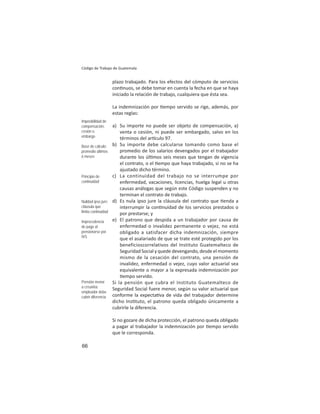 66
Código de Trabajo de Guatemala
plazo trabajado. Para los efectos del cómputo de servicios
con nuos, se debe tomar en cuenta la fecha en que se haya
iniciado la relación de trabajo, cualquiera que ésta sea.
La indemnización por empo servido se rige, además, por
estas reglas:
a) Su importe no puede ser objeto de compensación, a)
venta o cesión, ni puede ser embargado, salvo en los
términos del ar culo 97.
b) Su importe debe calcularse tomando como base el
promedio de los salarios devengados por el trabajador
durante los úl mos seis meses que tengan de vigencia
el contrato, o el empo que haya trabajado, si no se ha
ajustado dicho término.
c) La continuidad del trabajo no se interrumpe por
enfermedad, vacaciones, licencias, huelga legal u otras
causas análogas que según este Código suspenden y no
terminan el contrato de trabajo.
d) Es nula ipso jure la cláusula del contrato que enda a
interrumpir la con nuidad de los servicios prestados o
por prestarse; y
e) El patrono que despida a un trabajador por causa de
enfermedad o invalidez permanente o vejez, no está
obligado a satisfacer dicha indemnización, siempre
que el asalariado de que se trate esté protegido por los
beneficioscorrelativos del Instituto Guatemalteco de
Seguridad Social y quede devengando, desde el momento
mismo de la cesación del contrato, una pensión de
invalidez, enfermedad o vejez, cuyo valor actuarial sea
equivalente o mayor a la expresada indemnización por
empo servido.
Si la pensión que cubra el Instituto Guatemalteco de
Seguridad Social fuere menor, según su valor actuarial que
conforme la expecta va de vida del trabajador determine
dicho Ins tuto, el patrono queda obligado únicamente a
cubrirle la diferencia.
Si no gozare de dicha protección, el patrono queda obligado
a pagar al trabajador la indemnización por empo servido
que le corresponda.
Imposibilidad de
compensación,
cesión o
embargo
Base de cálculo:
promedio últimos
6 meses
Principio de
continuidad
Nulidad ipso jure:
cláusula que
limita continuidad
Improcedencia
de pago al
pensionarse por
IVS
Pensión menor
a cesantía:
empleador debe
cubrir diferencia
 