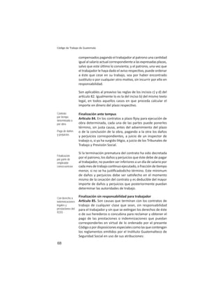 68
Código de Trabajo de Guatemala
compensados pagando el trabajador al patrono una can dad
igual al salario actual correspondiente a las expresadas plazas,
salvo que este úl mo lo consienta; y el patrono, una vez que
el trabajador le haya dado el aviso respec vo, puede ordenar
a éste que cese en su trabajo, sea por haber encontrado
sus tuto o por cualquier otro mo vo, sin incurrir por ello en
responsabilidad.
Son aplicables al preaviso las reglas de los incisos c) y d) del
ar culo 82. Igualmente lo es la del inciso b) del mismo texto
legal, en todos aquellos casos en que proceda calcular el
importe en dinero del plazo respec vo.
Finalización ante tempus
Ar culo 84. En los contratos a plazo ﬁjoy para ejecución de
obra determinada, cada una de las partes puede ponerles
término, sin justa causa, antes del advenimiento del plazo
o de la conclusión de la obra, pagando a la otra los daños
y perjuicios correspondientes, a juicio de un inspector de
trabajo o, si ya ha surgido li gio, a juicio de los Tribunales de
Trabajo y Previsión Social.
Si la terminación prematura del contrato ha sido decretada
por el patrono, los daños y perjuicios que éste debe de pagar
al trabajador, no pueden ser inferiores a un día de salario por
cada mes de trabajo con nuo ejecutado, o fracción de empo
menor, si no se ha jus ﬁcadodicho término. Este mínimum
de daños y perjuicios debe ser sa sfecho en el momento
mismo de la cesación del contrato y es deducible del mayor
importe de daños y perjuicios que posteriormente puedan
determinar las autoridades de trabajo.
Finalización sin responsabilidad para trabajador
Ar culo 85. Son causas que terminan con los contratos de
trabajo de cualquier clase que sean, sin responsabilidad
para el trabajador y sin que se ex ngan los derechos de éste
o de sus herederos o concubina para reclamar y obtener el
pago de las prestaciones o indemnizaciones que puedan
corresponderles en virtud de lo ordenado por el presente
Códigoopordisposicionesespecialescomolasquecontengan
los reglamentos emi dos por el Ins tuto Guatemalteco de
Seguridad Social en uso de sus atribuciones:
Contrato
por tiempo
determinado o
por obra
Pago de daños
y perjuicios
Finalización
por parte de
empleador:
consecuencias
Con derecho a
indemnizaciones
legales y
prestaciones del
IGSS
 