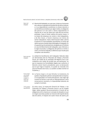 69
ASIES
Red de Asesoría Laboral de Centro América y República Dominicana -REAL CARD-
a) Muertedeltrabajador,encuyocaso,siésteenelmomento
desudecesonogozabadelaproteccióndedichoIns tuto,
o si sus dependientes económicos no enen derecho a
sus beneﬁcioscorrela vos por algún mo vo, la obligación
del patrono es la de cubrir a dichos dependientes el
importe de un mes de salario por cada año de servicios
prestados, hasta el límite máximo de quince meses, si
se tratare de empresas con veinte o más trabajadores,
y de diez meses, si fueren empresas con menos de
veinte trabajadores. Dicha indemnización debe cubrirla
el patrono en mensualidades equivalentes al monto del
salarioqueporelpropiolapsodevengabaeltrabajador.En
el supuesto que las prestaciones otorgadas por el Ins tuto
en caso de fallecimiento del trabajador, sean inferiores a
la regla enunciada, la obligación del patrono se limita a
cubrir, en la forma indicada, la diferencia que resulte para
completar este beneﬁcio.
La calidad de beneﬁciarios del trabajador fallecido debe
ser demostrada ante los Tribunales de Trabajo y Previsión
Social, por medio de los atestados del Registro Civil o por
cualquiera otro medio de prueba que sea per nente, sin
que se requieran las formalidades legales que conforme al
Derecho común fueren procedentes, pero, la declaración
que el juez haga al respecto, no puede ser invocada sino
para los ﬁnesde este inciso. La cues ón se debe tramitar en
incidente; y
b) La fuerza mayor o el caso fortuito; la insolvencia, b)
quiebraoliquidaciónjudicialoextrajudicialdelaempresa;
o la incapacidad o la muerte del patrono. Esta regla rige
cuando los hechos a que ella se reﬁereproduzcan como
consecuencia necesaria, la imposibilidad absoluta de
cumplir el contrato.
En estos casos, la Inspección General de Trabajo, o los
Tribunales de Trabajo y Previsión Social si ya ha surgido
li gio, deben graduar discrecionalmente el monto de las
obligaciones de la empresa en concepto de despido sin que
en ningún caso éstas puedan ser menores del importe de dos
días de salario, ni mayores de cuatro meses de salario, por
Muerte del
trabajador
Beneﬁciario del
trabajador
Fuerza mayor,
caso fortuito,
insolvencia
o quiebra o
muerte del
empleador
TTPS gradúan
indemnización
 