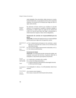 70
Código de Trabajo de Guatemala
cada trabajador. Para este efecto, debe tomarse en cuenta,
fundamentalmente, la capacidad económica de la respec va
empresa, en armonía con el empo que tenga de estar en
vigor cada contrato.
No obstante el límite máximo que establece el párrafo
anterior, si la insolvencia o quiebra se declara culpable o
fraudulenta, se deben aplicar las reglas de los ar culos 82
y 84 en el caso de que éstos den lugar a prestaciones o
indemnizaciones mayores a favor de los trabajadores.
Terminación de contrato sin responsabilidad para las
partes
Ar culo86.Elcontratodetrabajoterminasinresponsabilidad
para las partes por alguna de las siguientes causas:
a) Por el advenimiento del plazo en los contratos a plazo
ﬁjoy por la conclusión de la obra en los contratos para
obra determinada.
b) Por las causas legales expresamente es puladas en él; y
c) Por mutuo consen miento.
Constancia de trabajo
Ar culo 87. A la expiración de todo contrato de trabajo, por
cualquier causa que éste termine, el patrono debe dar al
trabajador un documento que exprese únicamente:
a) La fecha de su entrada y de su salida.
b) La clase de trabajo ejecutado; y
c) El salario ordinario y extraordinario devengado durante
el úl mo período de pago
Si el trabajador lo desea, el certificadodebe determinar
también:
a) La manera como trabajó; y
b) La causa o causas de la terminación del contrato.
Insolvencia
o quiebra
fraudulenta
Advenimiento del
plazo
Causas legales
Mutuo
consentimiento
Fecha de
entrada y salida
Labor ejecutada
Salario
Si el trabajador lo
solicita:
Forma de laborar
Causa de
terminación
 
