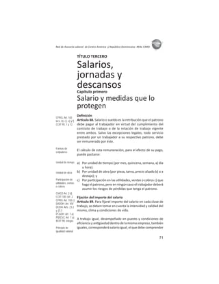 71
ASIES
Red de Asesoría Laboral de Centro América y República Dominicana -REAL CARD-
TÍTULO TERCERO
Salarios,
jornadas y
descansosCapítulo primero
Salario y medidas que lo
protegen
Deﬁnición
Ar culo 88. Salario o sueldo es la retribución que el patrono
debe pagar al trabajador en virtud del cumplimiento del
contrato de trabajo o de la relación de trabajo vigente
entre ambos. Salvo las excepciones legales, todo servicio
prestado por un trabajador a su respec vo patrono, debe
ser remunerado por éste.
El cálculo de esta remuneración, para el efecto de su pago,
puede pactarse:
a) Por unidad de empo (por mes, quincena, semana, a) día
u hora).
b) Por unidad de obra (por pieza, tarea, precio alzado b) o a
destajo); y
c) Por par cipación en las u lidades, ventas o cobros c) que
haga el patrono, pero en ningún caso el trabajador deberá
asumir los riesgos de pérdidas que tenga el patrono.
Fijación del importe del salario
Ar culo 89. Para ﬁjarel importe del salario en cada clase de
trabajo, se deben tomar en cuenta la intensidad y calidad del
mismo, clima y condiciones de vida.
A trabajo igual, desempeñado en puesto y condiciones de
eﬁciencia y an güedad dentro de la misma empresa, también
iguales, corresponderá salario igual, el que debe comprender
CPRG: Art. 102
incs. b), c), e) y f)
COIT 95: 1 y 12
Formas de
estipularse
Unidad de tiempo
Unidad de obra
Participación de
utilidades, ventas
o cobros
CIAGS Art. 2.d)
COIT 100: Art. 2
CPRG: Art. 102.c)
DADDH: Art. XIV
DUDH: Arts. 23.2
y 23.3
PCADH: Art. 7.a)
PIDESC: Art. 7.a)
ROIT 90: íntegra
Principio de
igualdad salarial
 