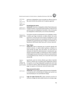 73
ASIES
Red de Asesoría Laboral de Centro América y República Dominicana -REAL CARD-
patronos y trabajadores, pero no puede ser inferior al que se
ﬁje como mínimo de acuerdo con el capítulo siguiente.
Periodicidad del salario
Ar culo 92. Patronos y trabajadores deben ﬁjarel plazo para
el pago de salario, sin que dicho plazo pueda ser mayor de una
quincena para los trabajadores manuales, ni de un mes para
los trabajadores intelectuales y los servicios domés cos.
Si el salario consiste en par cipación en las u lidades, ventas
o cobros que haga el patrono, se debe señalar una suma
quincenal o mensual que ha de recibir el trabajador, la cual
debe ser proporcionada a las necesidades de éste y el monto
probable de la par cipación que le llegue a corresponder. La
liquidación deﬁni vase debe hacer por lo menos cada año.
Pago íntegro
Ar culo 93. Salvo lo dispuesto por el párrafo segundo del
ar culo anterior, el salario debe liquidarse completo en
cada período de pago. Para este efecto, así como para el
cómputo de todas las indemnizaciones o prestaciones que
otorga el presente Código, se en ende por salario completo
el devengado durante las jornadas ordinaria y extraordinaria
o el equivalente de las mismas en el caso del inciso b) del
ar culo 88.
Igualmente, para los mismos efectos que indica el párrafo
anterior, siempre que se puedan pactar legalmente salarios
en especie y no se haya es pulado la proporción entre éste
y el salario en dinero, debe entenderse que se ha convenido
pagar en especie un treinta por ciento del salario total.
Pago personal del salario
Ar culo94.Elsalariodebepagarsedirectamentealtrabajador
o a la persona de su familia que él indique por escrito o en
acta levantada por una autoridad de trabajo.
Lugar de pago Artículo 95. Salvo convenio escrito en
contrario, el pago del salario debe hacerse en el propio lugar
COIT 99: Arts.
1, 2, 3
COIT 131: Arts.
1, 2 y 3
Salario mínimo
obligatorio
COIT 95: art. 12
ROIT 85: Art. II.4
Participación en
utilidades, ventas
y cobros
COIT 95: Art 1.4
Salario en
especie:
constituye 30%
del salario, salvo
pacto en contrario
COIT 95: Art. 5
COIT 95: Art.
13.2
 