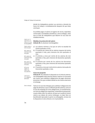 74
Código de Trabajo de Guatemala
donde los trabajadores presten sus servicios y durante las
horas de trabajo o inmediatamente después de que éstas
concluyan.
Se prohíbe pagar el salario en lugares de recreo, expendios
comerciales o de bebidas alcohólicas u otros análogos, salvo
que se trate de trabajadores que laboren en esa clase de
establecimientos.
Medidas de protección del salario
Ar culo 96. Se declaran inembargables:
a) Los salarios mínimos y los que sin serlo no excedan de
treinta quetzales al mes.
b) El noventa por ciento de los salarios mayores de treinta
quetzales o más, pero menores de cien quetzales al
mes.
c) El ochenta y cinco por ciento de los salarios de cien
quetzales o más, pero menores de doscientos quetzales
al mes.
d) El ochenta por ciento de los salarios de doscientos
quetzales o más, pero menores de trescientos quetzales
al mes; y
e) El sesenta y cinco por ciento de los salarios mensuales de
trescientos quetzales o más.
Casos de excepción
Ar culo 97. No obstante lo dispuesto en el ar culo anterior,
son embargables toda clase de salarios, hasta en un cincuenta
por ciento, para sa sfacer obligaciones de pagar alimentos
presentes o los que se deben desde los seis meses anteriores
al embargo.
Tanto en el caso de embargos para sa sfacer obligaciones de
pagodealimentosaquesereﬁereelpárrafoanterior,comoen
el caso de embargo por otras obligaciones, el mandamiento,
asícomolasdiligenciasrespec vas,contendránlaprevención,
a quien deba cubrir los salarios, de que aun cuando el mismo
salario sea objeto de varios embargos, se deje libre en
beneﬁciodel ejecutado la parte no embargable, al tenor de
lo dispuesto en este ar culo o en el precedente.
CIAGS: Art. 10
COIT 95: Art. 10
CPRG: Art. 102.e)
Inembargabilidad
Salario mínimo o
Q30 mensuales
90% salarios de
Q30 hasta Q100
mensuales
85% salarios de
Q100 hasta Q200
mensuales
80% salarios de
Q200 hasta Q300
mensuales
65% de los
salarios de
Q300 o más
mensualmente
COIT 95: Art.
10.2 Obligación
alimentaria
Varios embargos
 