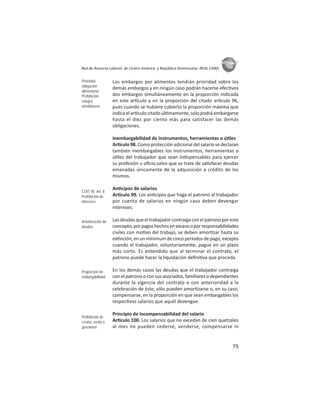 75
ASIES
Red de Asesoría Laboral de Centro América y República Dominicana -REAL CARD-
Los embargos por alimentos tendrán prioridad sobre los
demás embargos y en ningún caso podrán hacerse efec vos
dos embargos simultáneamente en la proporción indicada
en este ar culo y en la proporción del citado ar culo 96,
pues cuando se hubiere cubierto la proporción máxima que
indica el ar culo citado úl mamente, sólo podrá embargarse
hasta el diez por ciento más para satisfacer las demás
obligaciones.
Inembargabilidad de instrumentos, herramientas o ú les
Ar culo 98. Como protección adicional del salario se declaran
también inembargables los instrumentos, herramientas o
ú les del trabajador que sean indispensables para ejercer
su profesión u oﬁcio,salvo que se trate de sa sfacer deudas
emanadas únicamente de la adquisición a crédito de los
mismos.
An cipos de salarios
Ar culo 99. Los an cipos que haga el patrono al trabajador
por cuenta de salarios en ningún caso deben devengar
intereses.
Lasdeudasqueeltrabajadorcontraigaconelpatronoporeste
concepto,porpagoshechosenexcesooporresponsabilidades
civiles con mo vo del trabajo, se deben amor zar hasta su
ex nción, en un mínimum de cinco períodos de pago, excepto
cuando el trabajador, voluntariamente, pague en un plazo
más corto. Es entendido que al terminar el contrato, el
patrono puede hacer la liquidación deﬁni va que proceda
En los demás casos las deudas que el trabajador contraiga
con el patrono o con sus asociados, familiares o dependientes
durante la vigencia del contrato o con anterioridad a la
celebración de éste, sólo pueden amor zarse o, en su caso,
compensarse, en la proporción en que sean embargables los
respec vos salarios que aquél devengue.
Principio de incompensabilidad del salario
Ar culo 100. Los salarios que no excedan de cien quetzales
al mes no pueden cederse, venderse, compensarse ni
Prioridad
obligación
alimentaria
Prohibición
rebajos
simultáneos
COIT 95: Art. 8
Prohibición de
intereses
Amortización de
deudas
Proporción de
embargabilidad
Prohibición de
cesión, venta o
gravámen
 