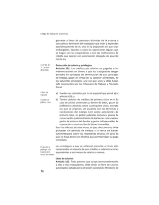 76
Código de Trabajo de Guatemala
gravarse a favor de personas distintas de la esposa o
concubina y familiares del trabajador que vivan y dependan
económicamente de él, sino en la proporción en que sean
embargables. Quedan a salvo las operaciones legales que
se hagan con las coopera vas o con las ins tuciones de
crédito que operen con autorización otorgada de acuerdo
con la ley.
Protección de salario y privilegios
Ar culo 101. Los créditos por salarios no pagados o las
indemnizaciones en dinero a que los trabajadores tengan
derecho en concepto de terminación de sus contratos
de trabajo, gozan en virtud de su carácter alimen cio, de
los siguientes privilegios, una vez que unos u otras hayan
sido reconocidos por los Tribunales de Trabajo y Previsión
Social:
a) Pueden ser cobrados por la vía especial que prevé a) el
ar culo 426; y
b) Tienen carácter de créditos de primera clase en el b)
caso de juicios universales y, dentro de éstos, gozan de
preferencia absoluta sobre cualesquiera otros, excepto
los que se originen, de acuerdo con los términos y
condiciones del Código Civil sobre acreedores de
primera clase, en gastos judiciales comunes, gastos de
conservación y administración de los bienes concursados,
gastos de en erro del deudor y gastos indispensables de
reparación o construcción de bienes inmuebles.
Para los efectos de este inciso, el juez del concurso debe
proceder sin pérdida de tiempo a la venta de bienes
suﬁcientespara cubrir las respec vas deudas; en caso de
que no haya dinero en efec vo que permita hacer su pago
inmediato.
Los privilegios a que se refiereel presente artículo sólo
comprenden un importe de esos créditos o indemnizaciones
equivalentes a seis meses de salarios o menos.
Libro de salarios
Ar culo 102. Todo patrono que ocupe permanentemente
a diez o más trabajadores, debe llevar un libro de salarios
autorizadoyselladoporlaDirecciónGeneraldelMinisteriode
COIT 95: Art.
11 Carácter
alimenticio
Cobro vía
especial
Créditos de
primera clase
Protección y
privilegio a un
máximo de 6
meses de salarios
 