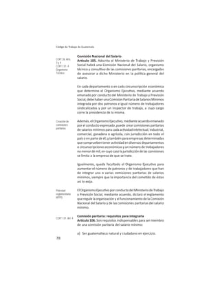 78
Código de Trabajo de Guatemala
Comisión Nacional del Salario
Ar culo 105. Adscrita al Ministerio de Trabajo y Previsión
Social habrá una Comisión Nacional del Salario, organismo
técnico y consul vo de las comisiones paritarias, encargadas
de asesorar a dicho Ministerio en la polí ca general del
salario.
En cada departamento o en cada circunscripción económica
que determine el Organismo Ejecu vo, mediante acuerdo
emanado por conducto del Ministerio de Trabajo y Previsión
Social,debehaberunaComisiónParitariadeSalariosMínimos
integrada por dos patronos e igual número de trabajadores
sindicalizados y por un inspector de trabajo, a cuyo cargo
corre la presidencia de la misma.
Además, el Organismo Ejecu vo, mediante acuerdo emanado
por el conducto expresado, puede crear comisiones paritarias
desalariosmínimosparacadaac vidadintelectual,industrial,
comercial, ganadera o agrícola, con jurisdicción en todo el
país o en parte de él; y también para empresas determinadas
que comprueben tener ac vidad en diversos departamentos
o circunscripciones económicas y un número de trabajadores
nomenordemil,encuyocasolajurisdiccióndelascomisiones
se limita a la empresa de que se trate.
Igualmente, queda facultado el Organismo Ejecu vo para
aumentar el número de patronos y de trabajadores que han
de integrar una o varias comisiones paritarias de salarios
mínimos, siempre que la importancia del come do de éstas
así lo exija.
ElOrganismoEjecu voporconductodelMinisteriodeTrabajo
y Previsión Social, mediante acuerdo, dictará el reglamento
que regule la organización y el funcionamiento de la Comisión
Nacional del Salario y de las comisiones paritarias del salario
mínimo.
Comisión paritaria: requisitos para integrarla
Ar culo 106. Son requisitos indispensables para ser miembro
de una comisión paritaria del salario mínimo:
a) Ser guatemalteco natural y ciudadano en ejercicio.
COIT 26: Arts.
3 y 4
COIT 131: 4
Organismo
Técnico
Creación de
comisiones
paritarias
Potestad
reglamentaria:
MTPS
COIT 131. Art. 4
 