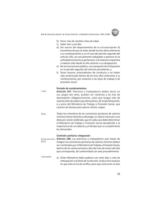 79
ASIES
Red de Asesoría Laboral de Centro América y República Dominicana -REAL CARD-
b) Tener más de vein ún años de edad.
c) Saber leer y escribir.
d) Ser vecino del departamento de la circunscripción d)
económica de que se trate, desde los tres años anteriores
a su nombramiento o, en el caso del párrafo segundo del
ar culo 105, ser actualmente trabajador o patrono en la
ac vidad económica y pertenecer a la empresa respec va
y haberlo sido desde el año anterior a su designación.
e) No ser funcionario público, con excepción de lo dispuesto
en el párrafo segundo del ar culo precedente; y
f) Tener buenos antecedentes de conducta y no haber
sido sentenciado dentro de los tres años anteriores a su
nombramiento, por violación a las leyes de trabajo o de
previsión social.
Período de nombramientos
Artículo 107. Patronos y trabajadores deben durar en
sus cargos dos años, pueden ser reelectos y los han de
desempeñar obligatoriamente, salvo que tengan más de
sesentaañosdeedadoquedemuestren,demodofehaciente,
y a juicio del Ministerio de Trabajo y Previsión Social, que
carecen de empo para ejercer dichos cargos.
Todos los miembros de las comisiones paritarias de salarios
mínimos enen derecho a devengar un salario mensual o una
dieta por sesión celebrada, que en cada caso debe determinar
el Ministerio de Trabajo y Previsión Social atendiendo a la
importancia de sus labores y al empo que su cumplimiento
les demanden.
Comisión paritaria: integración
Ar culo 108. Los patronos y trabajadores que hayan de
integrar las comisiones paritarias de salarios mínimos deben
ser nombrados por el Ministerio de Trabajo y Previsión Social,
dentro de los veinte primeros días del mes de enero del año
que corresponda, de conformidad con este procedimiento:
a) Dicho Ministerio debe publicar con ocho días o más de
an cipación a la fecha de la elección, el día y hora exactos
en que ésta se ha de veriﬁca, para que concurran al acto
2 años
Dietas
Nombramientos:
MTPS
Convocatoria
 