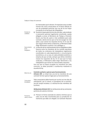 80
Código de Trabajo de Guatemala
los interesados que lo deseen. El respec vo aviso se debe
insertar dos veces consecu vas en el Diario Oﬁcialy en
uno de propiedad par cular que sea de los de mayor
circulación en el territorio de la República.
b) Duranteelexpresadotérminodeochodías,cadasindicato
o asociación patronal legalmente constituido, queda
obligado a enviar al Ministerio de Trabajo y Previsión
Social, una lista de cuatro o más candidatos para cada
comisión, dentro de los que se han de escoger los más
aptos y que reúnan los requisitos de ley. En el caso de
que ninguno llene dichas condiciones, el Ministerio debe
elegir libremente a quienes sí las sa sfagan; y
c) Laeleccióndelosrepresentantesdelostrabajadoresdebe
hacerse entre los miembros de los comités ejecu vos
de todos los sindicatos de trabajadores legalmente
cons tuidos en cada departamento o circunscripción
económica o, en su caso, en cada ac vidad económica o
empresa de que se trate, siempre que dichos miembros
reúnan los requisitos de ley. En el caso que no haya
sindicatos, el Ministerio debe elegir libremente a los
trabajadores que reúnan los mencionados requisitos.
Una vez que se hayan escogido los miembros de cada
comisión, se debe proceder a nombrarlos mediante el
acuerdo de ley.
Comisión paritaria: quórum para funcionamiento
Ar culo 109. La mitad más uno de los miembros de una
comisión forman quórum legal para su funcionamiento.
Toda convocatoria debe hacerla por escrito con tres días de
an cipación, por lo menos, el presidente de la comisión,
sea por propia inicia va o a solicitud de dos miembros de
la misma.
AtribucionesAr culo110.Sonatribucionesdelascomisiones
paritarias de salarios mínimos:
a) Precisar en forma razonada los salarios mínimos que a)
cada una de ellas recomienda para su jurisdicción en
memorial que debe ser dirigido a la Comisión Nacional
Remisión de
candidatos
Representantes
de los
trabajadores
Mitad más uno
Convocatoria:
formalidades
Precisar los
salarios mínimos
 