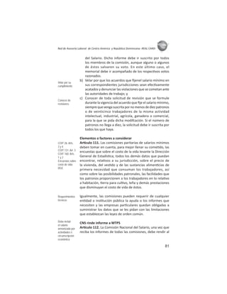 81
ASIES
Red de Asesoría Laboral de Centro América y República Dominicana -REAL CARD-
del Salario. Dicho informe debe ir suscrito por todos
los miembros de la comisión, aunque alguno o algunos
de éstos salvaren su voto. En este último caso, el
memorial debe ir acompañado de los respec vos votos
razonados.
b) Velar por que los acuerdos que ﬁjenel salario mínimo en
sus correspondientes jurisdicciones sean efec vamente
acatados y denunciar las violaciones que se cometan ante
las autoridades de trabajo; y
c) Conocer de toda solicitud de revisión que se formule
durante la vigencia del acuerdo que ﬁje el salario mínimo,
siemprequevengasuscritapornomenosdediezpatronos
o de veinticinco trabajadores de la misma actividad
intelectual, industrial, agrícola, ganadera o comercial,
para la que se pida dicha modifcación. Si el número de
patronos no llega a diez, la solicitud debe ir suscrita por
todos los que haya.
Elementos o factores a considerar
Ar culo 111. Las comisiones paritarias de salarios mínimos
deben tomar en cuenta, para mejor llenar su come do, las
encuestas que sobre el costo de la vida levante la Dirección
General de Estadís ca; todos los demás datos que puedan
encontrar, rela vos a su jurisdicción, sobre el precio de
la vivienda, del ves do y de las sustancias alimen cias de
primera necesidad que consuman los trabajadores, así
como sobre las posibilidades patronales, las facilidades que
los patronos proporcionen a los trabajadores en lo rela vo
a habitación, erra para cul vo, leña y demás prestaciones
que disminuyan el costo de vida de éstos.
Igualmente, las comisiones pueden requerir de cualquier
en dad o ins tución pública la ayuda o los informes que
necesiten y las empresas par culares quedan obligadas a
suministrar los datos que se les pidan con las limitaciones
que establezcan las leyes de orden común.
CNS rinde informe a MTPS
Ar culo 112. La Comisión Nacional del Salario, una vez que
reciba los informes de todas las comisiones, debe rendir al
Velar por su
cumplimiento
Conocer de
revisiones
COIT 26: Arts.
3 y 4
COIT 131: Art. 3
COIT 160: Arts.
1 y 2
Encuestas sobre
costo de vida:
DGE
Requerimientos
técnicos
Debe incluir
el salario
armonizado por
actividades o
circunscripción
económica
 