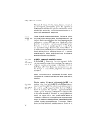 82
Código de Trabajo de Guatemala
Ministerio de Trabajo y Previsión Social, el dictamen razonado
que corresponda, dentro de los quince días siguientes al
recibo de dicho informe, en el que debe armonizar los salarios
mínimos por ac vidad y circunscripciones económicas en
todo el país, hasta donde sea posible.
Copias de este dictamen deberán ser enviadas al mismo
empo a la Junta Monetaria del Banco de Guatemala y al
Ins tuto Guatemalteco de Seguridad Social, para que ambas
ins tuciones remitan al Ministerio de Trabajo y Previsión
Social las observaciones escritas que es men per nente
formular en cuanto la fijaciónproyectada pueda afectar
sus respec vos campos de ac vidades. Tanto el Banco de
GuatemalacomoelIns tuto,debenremi rsusobservaciones
dentro de un plazo no mayor de treinta días. La omisión
de este requisito dentro del plazo señalado, no impide al
Ministerio resolver lo procedente.
MTPS ﬁja anualmente los salarios mínimo
Artículo 113. El Organismo Ejecutivo, con vista de los
mencionados informes y dictámenes debe ﬁjaranualmente
mediante acuerdos emanados por conducto del Ministerio
de Trabajo y Previsión Social, los salarios mínimos que
han de regir en cada ac vidad, empresa o circunscripción
económica.
En los considerandos de los referidos acuerdos deben
consignarse las razones en que descanse la ﬁjaciónde salarios
mínimos.
Trámite revisión del salario mínimo Ar culo 114. En el
caso del inciso c) del ar culo 110 de este Código, se deben
observar los mismos trámites anteriores, pero las comisiones
deben elevar sus informes a la Comisión Nacional del Salario
dentro de los treinta días siguientes a la presentación de la
solicitud que les dio origen y dicha Comisión debe presentar
su dictamen razonado al Ministerio de Trabajo y Previsión
Social, con copias para la Junta Monetaria del Banco de
Guatemala y el Ins tuto Guatemalteco de Seguridad Social,
dentro de los quince días posteriores a aquel en que haya
recibido los mencionados informes. El Ins tuto y el Banco
deben remi r al Ministerio sus observaciones dentro de un
Copias de
dictamen: JMBG
y al IGSS
COIT 26: Arts.
3 y 4
COIT 99: Art. 3
COIT 131: Art. 4
COIT 26: Arts.
3 y 4
COIT 99: Art. 3
COIT 131: Art. 4
 