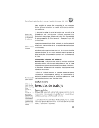 83
ASIES
Red de Asesoría Laboral de Centro América y República Dominicana -REAL CARD-
plazo también de quince días. La omisión de este requisito
dentro del plazo señalado, no impide al Ministerio resolver
lo procedente.
El Ministerio debe dictar el acuerdo que proceda o la
denegatoria que corresponda. Cualquier modificacióno
derogatoria que se haga, debe entrar a regir diez días después
de la promulgación de dicho acuerdo y durante el resto del
período legal.
Toda solicitud de revisión debe fundarse en hechos y datos
fehacientes y acompañarse de los estudios y pruebas que
correspondan.
No debe admitirse ninguna solicitud de revisión que se
presente después de los cuatro primeros meses de vigencia
del acuerdo que ﬁjólos salarios mínimos para el año de que
se trate.
Principio de la condición más beneﬁcios
Artículo 115. La fijación del salario mínimo modifica
automá camente los contratos de trabajo en que se haya
es pulado uno inferior y no implica renuncia del trabajador,
ni abandono del patrono, de convenios preexistentes más
favorables al primero.
Cuando los salarios mínimos se ﬁjenpor medio del pacto
colec vo de condiciones de trabajo, las comisiones y el
Ministerio deben abstenerse de hacerlo en la empresa, zona
o ac vidad económica que abarque aquél.
Capítulo tercero
Jornadas de trabajo
Clases y sus límites
Ar culo 116. La jornada ordinaria de trabajo efec vo diurno
no puede ser mayor de ocho horas diarias, ni exceder de un
total de cuarenta y ocho horas a la semana.
La jornada ordinaria de trabajo efec vo nocturno no puede
ser mayor de seis horas diarias, ni exceder de un total de
treinta y seis horas a la semana.
Modiﬁcación o
derogatoria: rige
10 días después
de publicación
Solicitud debe ser
razonada
Preeminencia del
Pacto Colectivo
CIAGS: Art. 12
CPRG: Art.102.g)
COIT 1: Arts. 1, 2 y
3; y 4:
COIT 30: Arts.
1, 2, 3
COIT 90: Arts. 1, 2
y 3 (revisado)
DADDH: Art. XV
PIDESC: Art. 7.d)
Jornada diurna y
semanal máxima
Jornada nocturna
diaria y semanal
máxima
 