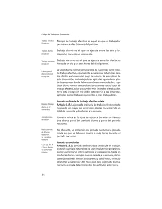 84
Código de Trabajo de Guatemala
Tiempo de trabajo efec vo es aquel en que el trabajador
permanezca a las órdenes del patrono.
Trabajo diurno es el que se ejecuta entre las seis y las
dieciocho horas de un mismo día.
Trabajo nocturno es el que se ejecuta entre las dieciocho
horas de un día y las seis horas del día siguiente.
Lalabordiurnanormalsemanalserádecuarentaycincohoras
de trabajo efec vo, equivalente a cuarenta y ocho horas para
los efectos exclusivos del pago de salario. Se exceptúan de
esta disposición, los trabajadores agrícolas y ganaderos y los
delasempresasdondelaboreunnúmeromenordediez,cuya
labordiurnanormalsemanalserádecuarentayochohorasde
trabajo efec vo, salvo costumbre más favorable al trabajador.
Pero esta excepción no debe extenderse a las empresas
agrícolas donde trabajan quinientos o más trabajadores.
Jornada ordinaria de trabajo efec vo mixta
Ar culo 117. La jornada ordinaria de trabajo efec vo mixto
no puede ser mayor de siete horas diarias ni exceder de un
total de cuarenta y dos horas a la semana.
Jornada mixta es la que se ejecuta durante un tiempo
que abarca parte del período diurno y parte del período
nocturno.
No obstante, se en ende por jornada nocturna la jornada
mixta en que se laboren cuatro o más horas durante el
período nocturno.
Jornada acumula va
Ar culo 118. La jornada ordinaria que se ejecute en trabajos
que por su propia naturaleza no sean insalubres o peligrosos,
puede aumentarse entre patronos y trabajadores, hasta en
dos horas diarias, siempre que no exceda, a la semana, de los
correspondientes límites de cuarenta y ocho horas, treinta y
seis horas y cuarenta y dos horas que para la jornada diurna,
nocturna o mixta determinen los dos ar culos anteriores.
Trabajo efectivo.
Deﬁnición
Trabajo diurno:
Deﬁnición
Trabajo nocturno:
Deﬁnición
Labor normal
diaria semanal:
excepción
Máximo 7 horas
diarias o 42
semanales
Jornada mixta:
deﬁnición
Mixta con más
de 4 horas
nocturnas,
se considera
nocturna
COIT 30: Art. 4
2 horas diarias,
48 semanales
máximo
 