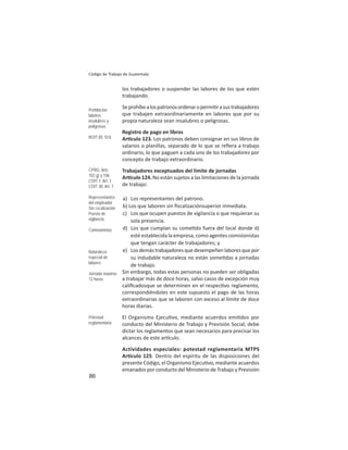 86
Código de Trabajo de Guatemala
los trabajadores o suspender las labores de los que estén
trabajando.
Seprohíbealospatronosordenaropermi rasustrabajadores
que trabajen extraordinariamente en labores que por su
propia naturaleza sean insalubres o peligrosas.
Registro de pago en libros
Ar culo 123. Los patronos deben consignar en sus libros de
salarios o planillas, separado de lo que se reﬁera a trabajo
ordinario, lo que paguen a cada uno de los trabajadores por
concepto de trabajo extraordinario.
Trabajadores exceptuados del límite de jornadas
Ar culo 124. No están sujetos a las limitaciones de la jornada
de trabajo:
a) Los representantes del patrono.
b) Los que laboren sin ﬁscalizaciónsuperior inmediata.
c) Los que ocupen puestos de vigilancia o que requieran su
sola presencia.
d) Los que cumplan su come do fuera del local donde d)
esté establecida la empresa, como agentes comisionistas
que tengan carácter de trabajadores; y
e) Losdemástrabajadoresquedesempeñenlaboresquepor
su indudable naturaleza no están some das a jornadas
de trabajo.
Sin embargo, todas estas personas no pueden ser obligadas
a trabajar más de doce horas, salvo casos de excepción muy
caliﬁcadosque se determinen en el respec vo reglamento,
correspondiéndoles en este supuesto el pago de las horas
extraordinarias que se laboren con exceso al límite de doce
horas diarias.
El Organismo Ejecu vo, mediante acuerdos emi dos por
conducto del Ministerio de Trabajo y Previsión Social, debe
dictar los reglamentos que sean necesarios para precisar los
alcances de este ar culo.
Actividades especiales: potestad reglamentaria MTPS
Ar culo 125. Dentro del espíritu de las disposiciones del
presente Código, el Organismo Ejecu vo, mediante acuerdos
emanados por conducto del Ministerio de Trabajo y Previsión
Prohibición
labores
insalubres y
peligrosas
ROIT 85: IV.8
CPRG: Arts.
102.g) y 106
COIT 1: Art. 1
COIT 30: Art. 7
Representantes
del empleador
Sin ﬁscalización
Puesto de
vigilancia
Comisionistas
Naturaleza
especial de
labores
Jornada máxima:
12 horas
Potestad
reglamentaria
 