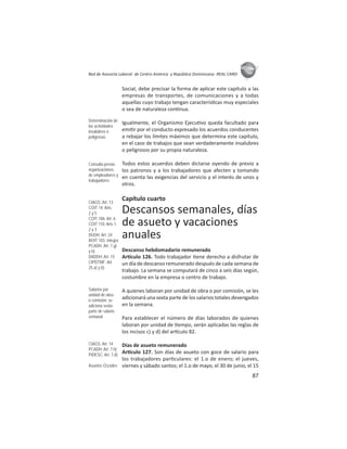 87
ASIES
Red de Asesoría Laboral de Centro América y República Dominicana -REAL CARD-
Social, debe precisar la forma de aplicar este capítulo a las
empresas de transportes, de comunicaciones y a todas
aquellas cuyo trabajo tengan caracterís cas muy especiales
o sea de naturaleza con nua.
Igualmente, el Organismo Ejecu vo queda facultado para
emi r por el conducto expresado los acuerdos conducentes
a rebajar los límites máximos que determina este capítulo,
en el caso de trabajos que sean verdaderamente insalubres
o peligrosos por su propia naturaleza.
Todos estos acuerdos deben dictarse oyendo de previo a
los patronos y a los trabajadores que afecten y tomando
en cuenta las exigencias del servicio y el interés de unos y
otros.
Capítulo cuarto
Descansos semanales, días
de asueto y vacaciones
anuales
Descanso hebdomadario remunerado
Ar culo 126. Todo trabajador ene derecho a disfrutar de
un día de descanso remunerado después de cada semana de
trabajo. La semana se computará de cinco a seis días según,
costumbre en la empresa o centro de trabajo.
A quienes laboran por unidad de obra o por comisión, se les
adicionará una sexta parte de los salarios totales devengados
en la semana.
Para establecer el número de días laborados de quienes
laboran por unidad de empo, serán aplicadas las reglas de
los incisos c) y d) del ar culo 82.
Días de asueto remunerado
Ar culo 127. Son días de asueto con goce de salario para
los trabajadores par culares: el 1.o de enero; el jueves,
viernes y sábado santos; el 1.o de mayo, el 30 de junio, el 15
Determinación de
las actividades
insalubres o
peligrosas
Consulta previa:
organizaciones
de empleadores y
trabajadores
CIAGS: Art. 13
COIT 14: Arts.
2 y 5
COIT 106: Art. 6
COIT 110: Arts.1,
2 y 3
DUDH: Art. 24
ROIT 103: íntegra
PCADH: Art. 7.g)
y h)
DADDH: Art. 15
CIPDTMF: Art.
25.a) y b)
Salarios por
unidad de obra
o comisión: se
adiciona sexta
parte de salario
semanal
CIAGS: Art. 14
PCADH: Art. 7.h)
PIDESC: Art. 7.d)
Asuetos Oﬁciales
 