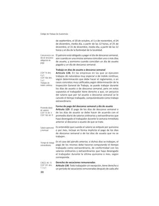 88
Código de Trabajo de Guatemala
de sep embre, el 20 de octubre, el 1.o de noviembre, el 24
de diciembre, medio día, a par r de las 12 horas, el 25 de
diciembre, el 31 de diciembre, medio día, a par r de las 12
horas y el día de la fes vidad de la localidad.
El patrono está obligado a pagar el día de descanso semanal,
aún cuando en una misma semana coincidan uno o más días
de asueto, y asimismo cuando coincidan un día de asueto
pagado y un día de descanso semanal.
Trabajo en días de asueto o descanso semanal
Artículo 128. En las empresas en las que se ejecuten
trabajos de naturaleza muy especial o de índole con nua,
según determinación que debe hacer el reglamento, o en
casos concretos muy caliﬁcados,según determinación de la
Inspección General de Trabajo, se puede trabajar durante
los días de asueto o de descanso semanal, pero en estos
supuestos el trabajador ene derecho a que, sin perjuicio
del salario que por tal asueto o descanso semanal se le
cancele el empo trabajado, computándosele como trabajo
extraordinario.
Forma de pago del descanso semanal y día de asueto
Ar culo 129. El pago de los días de descanso semanal o
de los días de asueto se debe hacer de acuerdo con el
promedio diario de salarios ordinarios y extraordinarios que
haya devengado el trabajador durante la semana inmediata
anterior al descanso o asueto de que se trate.
Es entendido que cuando el salario se es pule por quincena
o por mes, incluye en forma implícita el pago de los días
de descanso semanal o de los días de asueto que no se
trabajen.
En el caso del párrafo anterior, si dichos días se trabajan, el
pago de los mismos debe hacerse computando el empo
trabajado como extraordinario, de conformidad con los
salarios ordinarios y extraordinarios que haya devengado
el trabajador durante la última quincena o mes, según
corresponda.
Derecho de vacaciones remuneradas
Ar culo 130. Todo trabajador sin excepción, ene derecho a
un período de vacaciones remuneradas después de cada año
Concurrencia con
día de descanso:
obligación de
pago
COIT 14: Arts.
4 y 5
COIT 106: Arts.
1 y 2
Trabajos de
índole contínua
Promedio diario
de salarios
COIT 14: Art. 4
COIT 106: Art. 9
Salario quincenal
y mensual
Tiempo de trabajo
extraordinario
CIAGS: Art. 15
COIT 101: Arts.
1, 2 y 3
 