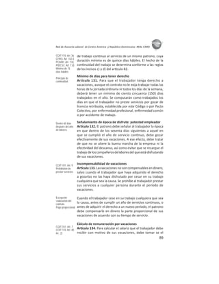 89
ASIES
Red de Asesoría Laboral de Centro América y República Dominicana -REAL CARD-
de trabajo con nuo al servicio de un mismo patrono, cuya
duración mínima es de quince días hábiles. El hecho de la
con nuidad del trabajo se determina conforme a las reglas
de los incisos c) y d) del ar culo 82.
Mínimo de días para tener derecho
Artículo 131. Para que el trabajador tenga derecho a
vacaciones, aunque el contrato no le exija trabajar todas las
horas de la jornada ordinaria ni todos los días de la semana,
deberá tener un mínimo de ciento cincuenta (150) días
trabajados en el año. Se computarán como trabajados los
días en que el trabajador no preste servicios por gozar de
licencia retribuida, establecida por este Código o por Pacto
Colec vo, por enfermedad profesional, enfermedad común
o por accidente de trabajo.
Señalamiento de época de disfrute: potestad empleador
Ar culo 132. El patrono debe señalar al trabajador la época
en que dentro de los sesenta días siguientes a aquel en
que se cumplió el año de servicio con nuo, debe gozar
efec vamente de sus vacaciones. A ese efecto, debe tratar
de que no se altere la buena marcha de la empresa ni la
efec vidad del descanso, así como evitar que se recargue el
trabajodeloscompañerosdelaboresdelqueestádisfrutando
de sus vacaciones.
Incompensabilidad de vacaciones
Ar culo 133. Las vacaciones no son compensables en dinero,
salvo cuando el trabajador que haya adquirido el derecho
a gozarlas no las haya disfrutado por cesar en su trabajo
cualquiera que sea la causa. Se prohíbe al trabajador prestar
sus servicios a cualquier persona durante el período de
vacaciones.
Cuando el trabajador cese en su trabajo cualquiera que sea
la causa, antes de cumplir un año de servicios con nuos, o
antes de adquirir el derecho a un nuevo período, el patrono
debe compensarle en dinero la parte proporcional de sus
vacaciones de acuerdo con su empo de servicio.
Cálculo de remuneración por vacaciones
Ar culo 134. Para calcular el salario que el trabajador debe
recibir con motivo de sus vacaciones, debe tomar se el
COIT 110: Art. 36
CPRG: Art. 102.i)
PCADH: Art. 7.h)
PIDESC: Art. 7.d)
Mínimo de 15
días hábiles
Principio de
continuidad
Dentro 60 días
después del año
de labores
COIT 101: Art. 9
Prohibición de
prestar servicios
Excepción:
ﬁnalización del
contrato
Pago proporcional
COIT 101: Art. 7
COIT 110: Art. 40
inc. 2)
 