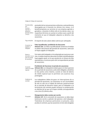 90
Código de Trabajo de Guatemala
promedio de las remuneraciones ordinarias y extraordinarias
devengadas por él durante los últimos tres meses, si el
beneﬁciariopresta sus servicios en una empresa agrícola o
ganadera; o durante el úl mo año en los demás casos. Los
respec vos términos se cuentan en ambos casos a par r del
momento en que el trabajador adquiera su derecho a las
vacaciones.
El importe de este salario debe cubrirse por an cipado.
Falta injus ﬁcadas: prohibición de descuento
Ar culo 135. Las faltas injus ﬁcadasde asistencia al trabajo
no deben descontarse del período de vacaciones, salvo que
se hayan pagado al trabajador.
Si el salario del trabajador se ha es pulado por quincena o por
mes, no debe el patrono descontar las faltas injus ﬁcadasque
haya pagado aquél, en lo que exceda de un número de días
equivalentes a la tercera parte del correspondiente período
de vacaciones.
Prohibición de fraccionar el período de vacaciones
Ar culo 136. Los trabajadores deben gozar sin interrupciones
de su período de vacaciones y sólo están obligados a dividirlas
en dos partes como máximo, cuando se trate de labores
de índole especial que no permitan una ausencia muy
prolongada.
Los trabajadores deben de gozar sin interrupciones de su
período de vacaciones. Las vacaciones no son acumulables
de año en año con el objeto de disfrutar posteriormente
de un período de descanso mayor, pero el trabajador a la
terminación del contrato puede reclamar la compensación
en efec vo de las que se le hayan omi do correspondiente
a los cinco (5) úl mos años.
Otorgamiento debe constar por escrito
Ar culo 137. De la concesión de vacaciones se debe dejar
tes monio escrito a pe ción del patrono o del trabajador.
Tratándose de empresas particulares se presume, salvo
pruebaencontrario,quelasvacacionesnohansidootorgadas
Promedio ultimo
año.
Servicios
agrícolas o
ganaderos:
promedio últimos
3 meses
Pago anticipado
Excepción: las
pagadas al
trabajador
Máximo a
descontar: tercera
parte de período
de vacaciones
Excepción:
Labores de índole
especial
Prohibición de
acumular
Presunción
 