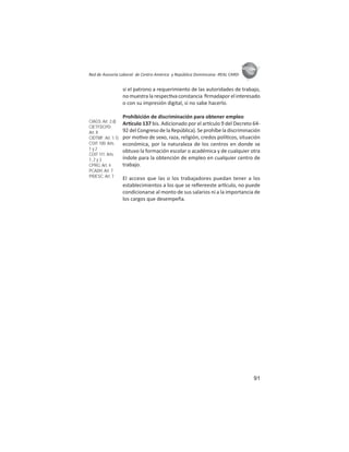 91
ASIES
Red de Asesoría Laboral de Centro América y República Dominicana -REAL CARD-
si el patrono a requerimiento de las autoridades de trabajo,
no muestra la respec va constancia ﬁrmadapor el interesado
o con su impresión digital, si no sabe hacerlo.
Prohibición de discriminación para obtener empleo
Ar culo 137 bis. Adicionado por el ar culo 9 del Decreto 64-
92 del Congreso de la República). Se prohíbe la discriminación
por mo vo de sexo, raza, religión, credos polí cos, situación
económica, por la naturaleza de los centros en donde se
obtuvo la formación escolar o académica y de cualquier otra
índole para la obtención de empleo en cualquier centro de
trabajo.
El acceso que las o los trabajadores puedan tener a los
establecimientos a los que se reﬁereeste ar culo, no puede
condicionarse al monto de sus salarios ni a la importancia de
los cargos que desempeña.
CIAGS: Art. 2.d)
CIETFDCPD:
Art. II
CIDTMF: Art. 1.1)
COIT 100: Arts.
1 y 2
COIT 111: Arts.
1, 2 y 3
CPRG: Art. 4
PCADH: Art. 7
PIDESC: Art. 7
 