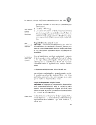 93
ASIES
Red de Asesoría Laboral de Centro América y República Dominicana -REAL CARD-
ganaderas propiedad de uno u otras, o que estén bajo su
administración.
d) Los ebrios habituales; y
e) Los que no demuestren ser de buenos antecedentes e)
y costumbres, ante la Inspección General de Trabajo, sin
cuyaautorizaciónescritanopuedeningunapersonaactuar
como representante del patrono o como intermediario de
éste.
Obligación de contar con carta poder
Ar culo141.Losrepresentantesdelpatronoquesedediquen
al reclutamiento de trabajadores campesinos, además de la
autorización que determina el ar culo anterior, necesitan
de una carta-poder suscrita por aquél para ejercer sus
ac vidades.
Dicha carta-poder debe extenderse por duplicado y una copia
de la misma debe remi rse a la Dirección General de Trabajo.
La otra copia debe quedar en poder del representante del
patrono y éste no puede hacer uso de ella si la Inspección
General de Trabajo no le pone su visto bueno al pie de la
misma.
La expresada carta-poder debe renovarse cada año.
Los reclutadores de trabajadores campesinos deben percibir
de su patrono un salario ﬁjoy queda prohibido a éste darles
gra ﬁcacioneso emolumentos adicionales por los servicios
que les presten en el ejercicio de su poder.
Obligación de presentar ﬁniquito labora
Ar culo 142. Es obligación del patrono o de su representante
exigir al trabajador campesino, antes de contratarlo, que le
presente el documento a que se reﬁereel ar culo 87 como
prueba de que ya terminó su contrato inmediato anterior con
otra empresa agrícola o ganadera.
Si el contrato inmediato anterior de dicho trabajador fue
verbal, el patrono o su representante puede también exigir
la presentación de la constancia a que alude el ar culo 27,
párrafo ﬁnal.
Ebrios habituales
Personas
con malos
antecedentes
Para
reclutamiento de
campesinos
Formalidades y
vigencia de la
carta poder
Contrato verbal
 