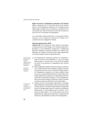 94
Código de Trabajo de Guatemala
Deber de instruir a trabajadores campesinos: IGT Ar culo
143. Es obligación de la Inspección General de Trabajo
instruir a los trabajadores campesinos en el sen do de que
deben exigir en defensa de sus intereses, la exhibición de la
carta-poder que indica el ar culo 141 antes de contratar sus
servicios con un reclutador de trabajadores.
Las autoridades departamentales y municipales deben
cooperar con la Inspección General de Trabajo en el
cumplimiento de la obligación indicada.
Potestad reglamentaria: MTPS
Ar culo 144. Con el objeto de mejor aplicar los principios
y disposiciones de este Código a las empresas agrícolas o
ganaderas y a los trabajadores campesinos, el Organismo
Ejecu vo mediante acuerdos emi dos por conducto del
Ministerio de Trabajo y Previsión Social, debe reglamentar
el presente capítulo sobre las siguientes bases:
a) Los reglamentos respec vos pueden ser aplicables a
todo el territorio de la República o a sólo una región
determinada, y, en todo caso, se han de dictar oyendo
de previo a los patronos y trabajadores que resulten
afectados.
b) Dichosreglamentosdebenemi rsetomandoencuentalos
usos y costumbres de cada localidad; y pueden aumentar
las garan as mínimas que el presente Código otorga a
los trabajadores campesinos, en todos aquellos casos
en que los correspondientes patronos acostumbren dar,
deban legalmente o puedan por su capacidad económica,
suministrar prestaciones mayores a esos trabajadores,
tales como servicio médico y medicinas, viá cos, escuelas
y maestros, gastos de defunción y de maternidad; y
c) Siempre que los mencionados reglamentos contengan
algunadisposiciónrelacionadaconlosserviciosquepreste
o pueda prestar el Ins tuto Guatemalteco de Seguridad
Social, es indispensable requerir su opinión y aprobación
previamente a la promulgación de los mismos, con el
exclusivo ﬁnde llegar a un coordinamiento que evite
duplicación de cargos para los patronos o duplicación de
esfuerzos o de beneﬁcios en favor de los trabajadores.
Ámbito territorial
de aplicación
Deber de
audiencia previa:
empleadores y
trabajadores
Principio de
Norma más
Favorable
Consulta previa
en asuntos
relacionados con
su competencia:
IGSS
 