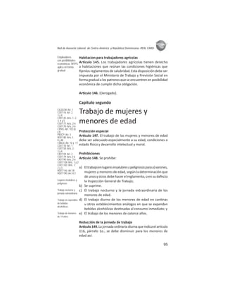 95
ASIES
Red de Asesoría Laboral de Centro América y República Dominicana -REAL CARD-
Habitacion para trabajadores agrícolas
Artículo 145. Los trabajadores agrícolas tienen derecho
a habitaciones que reúnan las condiciones higiénicas que
ﬁjenlos reglamentos de salubridad. Esta disposición debe ser
impuesta por el Ministerio de Trabajo y Previsión Social en
formagradualalospatronosqueseencuentrenenposibilidad
económica de cumplir dicha obligación.
Ar culo 146. (Derogado).
Capítulo segundo
Trabajo de mujeres y
menores de edad
Protección especial
Ar culo 147. El trabajo de las mujeres y menores de edad
debe ser adecuado especialmente a su edad, condiciones o
estado sico y desarrollo intelectual y moral.
Prohibiciones
Ar culo 148. Se prohíbe:
a) Eltrabajoenlugaresinsalubresypeligrososparaa)varones,
mujeres y menores de edad, según la determinación que
de unos y otros debe hacer el reglamento, o en su defecto
la Inspección General de Trabajo;
b) Se suprime.
c) El trabajo nocturno y la jornada extraordinaria de los
menores de edad.
d) El trabajo diurno de los menores de edad en can nas
u otros establecimientos análogos en que se expendan
bebidas alcohólicas des nadas al consumo inmediato; y
e) El trabajo de los menores de catorce años.
Reducción de la jornada de trabajo
Ar culo149.Lajornadaordinariadiurnaqueindicaelar culo
116, párrafo 1o., se debe disminuir para los menores de
edad así:
Empleadores
con posibilidades
económicas: MTPS
aplica en forma
gradual
CICDCM: Art. 1
COIT 16: Art. 2,
3 y 4
COIT 45: Arts. 1, 2,
3, 4 y 5
COIT 77: Arts. 2-6
COIT 78: Arts. 2-6
CPRG: Art. 102.k)
y l)
PIDCP: Art. 3
ROIT 80: Arts. I,
II y III
CIAGS: Art. 16 y 17
COIT 10: Art. 1
COIT 58: Arts. 2,
3 y 4
CIOT 59: Art. 2
COIT 79: Arts 2-6
CIOT 90: Arts. 2-6
COIT 138: Arts. 1 y 2
COIT 182: Arts. 1,
2 y 3
ROIT 146: Art. III
ROIT 190: Art. II.3
Lugares insalubres y
peligrosos
Trabajo nocturno y
jornada extraodinaria
Trabajo en expendios
de bebidas
alcohólicas
Trabajo de menores
de 14 años
 