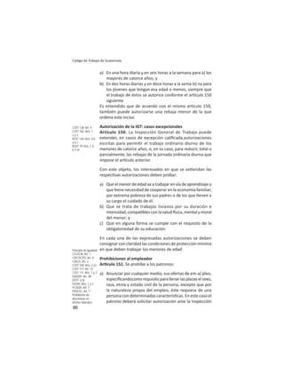96
Código de Trabajo de Guatemala
a) En una hora diaria y en seis horas a la semana para a) los
mayores de catorce años; y
b) En dos horas diarias y en doce horas a la sema-b) na para
los jóvenes que tengan esa edad o menos, siempre que
el trabajo de éstos se autorice conforme el ar culo 150
siguiente.
Es entendido que de acuerdo con el mismo ar culo 150,
también puede autorizarse una rebaja menor de la que
ordena este inciso.
Autorización de la IGT: casos excepcionales
Artículo 150. La Inspección General de Trabajo puede
extender, en casos de excepción caliﬁcada,autorizaciones
escritas para permi r el trabajo ordinario diurno de los
menores de catorce años, o, en su caso, para reducir, total o
parcialmente, las rebajas de la jornada ordinaria diurna que
impone el ar culo anterior.
Con este objeto, los interesados en que se ex endan las
respec vas autorizaciones deben probar:
a) Queelmenordeedadvaatrabajarenvíadeaprendizajeo
que ene necesidad de cooperar en la economía familiar,
por extrema pobreza de sus padres o de los que enen a
su cargo el cuidado de él.
b) Que se trata de trabajos livianos por su duración e
intensidad, compa bles con la salud sica, mental y moral
del menor; y
c) Que en alguna forma se cumple con el requisito de la
obligatoriedad de su educación.
En cada una de las expresadas autorizaciones se deben
consignar con claridad las condiciones de protección mínima
en que deben trabajar los menores de edad.
Prohibiciones al empleador
Ar culo 151. Se prohíbe a los patronos:
a) Anunciar por cualquier medio, sus ofertas de em-a) pleo,
especiﬁcandocomo requisito para llenar las plazas el sexo,
raza, etnia y estado civil de la persona, excepto que por
la naturaleza propia del empleo, éste requiera de una
persona con determinadas caracterís cas. En este caso el
patrono deberá solicitar autorización ante la Inspección
COIT 138: Art. 4;
COIT 182: Arts. 1,
2 y 3
ROIT 146: Arts. II.6
y II.7
ROIT 79: Arts. I, II,
II Y IV
Principio de igualdad
CICDCM: Art. 1
CIEFDCPD: Art. II
CIAGS: Art. 2
COIT 100: Arts. 2 y3
COIT 117: Art. 14
COIT 111: Arts. 1 y 3
DADDH: Art. VII
DOIT: 2.d)
DUDH: Arts. 1 y 2
PCADH: Art. 7
PIDESC: Art. 7
Prohibición de
discriminar en
ofertas laborales
 