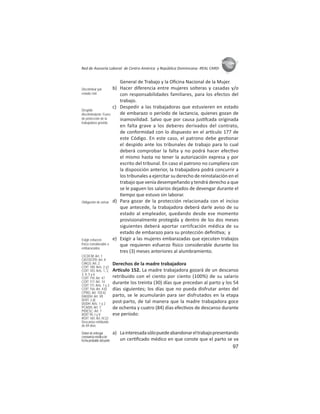 97
ASIES
Red de Asesoría Laboral de Centro América y República Dominicana -REAL CARD-
General de Trabajo y la Oﬁcina Nacional de la Mujer.
b) Hacer diferencia entre mujeres solteras y casadas y/o
con responsabilidades familiares, para los efectos del
trabajo.
c) Despedir a las trabajadoras que estuvieren en estado
de embarazo o período de lactancia, quienes gozan de
inamovilidad. Salvo que por causa jus fcada originada
en falta grave a los deberes derivados del contrato,
de conformidad con lo dispuesto en el ar culo 177 de
este Código. En este caso, el patrono debe ges onar
el despido ante los tribunales de trabajo para lo cual
deberá comprobar la falta y no podrá hacer efec vo
el mismo hasta no tener la autorización expresa y por
escrito del tribunal. En caso el patrono no cumpliera con
la disposición anterior, la trabajadora podrá concurrir a
los tribunales a ejercitar su derecho de reinstalación en el
trabajo que venía desempeñando y tendrá derecho a que
se le paguen los salarios dejados de devengar durante el
empo que estuvo sin laborar.
d) Para gozar de la protección relacionada con el inciso
que antecede, la trabajadora deberá darle aviso de su
estado al empleador, quedando desde ese momento
provisionalmente protegida y dentro de los dos meses
siguientes deberá aportar certifcación médica de su
estado de embarazo para su protección deﬁni va; y
e) Exigir a las mujeres embarazadas que ejecuten trabajos
que requieren esfuerzo sico considerable durante los
tres (3) meses anteriores al alumbramiento.
Derechos de la madre trabajadora
Ar culo 152. La madre trabajadora gozará de un descanso
retribuido con el ciento por ciento (100%) de su salario
durante los treinta (30) días que precedan al parto y los 54
días siguientes; los días que no pueda disfrutar antes del
parto, se le acumularán para ser disfrutados en la etapa
post-parto, de tal manera que la madre trabajadora goce
de ochenta y cuatro (84) días efec vos de descanso durante
ese período:
a) Lainteresadasólopuedeabandonareltrabajopresentando
un cer ﬁcado médico en que conste que el parto se va
Discriminar por
estado civil
Despido
discriminatorio: Fuero
de protección de la
trabajadora grávida
Obligación de avisar
Exigir esfuerzo
físico considerable a
embarazadas
CICDCM: Art. 1
CIEFDCPD: Art. II
CIAGS: Art. 2
COIT 100: Arts. 2 y3
COIT 103: Arts. 1, 2,
3, 4, 5 y 6
COIT 110: Art. 47
COIT 117: Art. 14
COIT 111: Arts. 1 y 3
COIT 156: Art. 4.b)
CPRG: Art. 102.k)
DADDH: Art. VII
DOIT: 2.d)
DUDH: Arts. 1 y 2
PCADH: Art. 7
PIDESC: Art. 7
ROIT 95: I y II
ROIT 165: Art. IV.22
Descanso retribuído
de 84 días
Deberdeentregar
constanciamédicade
fechaprobabledelparto
 