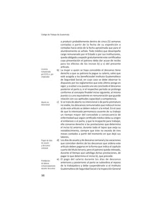 98
Código de Trabajo de Guatemala
a producir probablemente dentro de cinco (5) semanas
contadas a partir de la fecha de su expedición o
contadas hacia atrás de la fecha aproximada que para el
alumbramiento se señale. Todo médico que desempeñe
cargo remunerado por el Estado o por sus ins tuciones,
queda obligado a expedir gratuitamente este cer ﬁcadoa
cuya presentación el patrono deba dar acuse de recibo
para los efectos de los incisos b) y c) del presente
ar culo.
b) La mujer a quien se haya concedido el descanso ene
derecho a que su patrono le pague su salario, salvo que
esté acogida a los beneﬁciosdel Ins tuto Guatemalteco
de Seguridad Social, en cuyo caso se debe observar lo
dispuesto por los reglamentos que este úl mo ponga en
vigor; y a volver a su puesto una vez concluido el descanso
posterior al parto o, si el respec vo período se prolonga
conforme al concepto ﬁnaldel inciso siguiente, al mismo
puesto o a uno equivalente en remuneración que guarde
relación con sus ap tudes capacidad y competencia.
c) Si se trata de aborto no intencional o de parto prematuro
no viable, los descansos remunerados que indica el inciso
a) de este ar culo se deben reducir a la mitad. En el caso
de que la interesada permanezca ausente de su trabajo
un tiempo mayor del concedido a consecuencia de
enfermedad que según cer fcado médico deba su origen
al embarazo o al parto, y que la incapacite para trabajar,
ella conserva derecho a las prestaciones que determina
el inciso b) anterior, durante todo el lapso que exija su
restablecimiento, siempre que éste no exceda de tres
meses contados a par r del momento en que dejó sus
labores.
d) Los días de asueto y de descanso semanal y las vacaciones
que coincidan dentro de los descansos que ordena este
ar culo deben pagarse en la forma que indica el capítulo
cuarto del tulo tercero, pero el patrono queda relevado,
durante el empo que sa sfaga dichas prestaciones, de
pagar lo que determina el inciso b), que precede.
e) El pago del salario durante los días de descanso
anteriores y posteriores al parto se subordina al reposo
de la trabajadora y debe suspendérsele si el Ins tuto
Guatemalteco de Seguridad Social o la Inspección General
Licencia
remunerada
por IGSS o por
empleador
Aborto no
intencional
Pagos de días
de asueto
y descanso
semanal
Prohibición
de laborar
remuneradamente
durante descanso
 