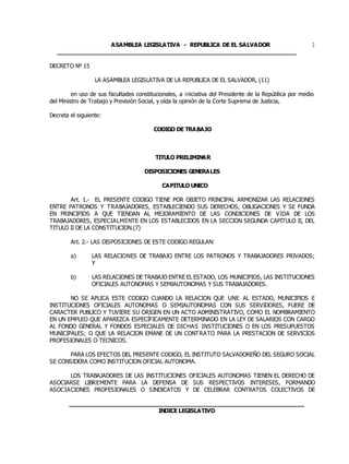 ASAMBLEA LEGISLATIVA - REPUBLICA DE EL SALVADOR
____________________________________________________________________
1
DECRETO Nº 15
LA ASAMBLEA LEGISLATIVA DE LA REPUBLICA DE EL SALVADOR, (11)
en uso de sus facultades constitucionales, a iniciativa del Presidente de la República por medio
del Ministro de Trabajo y Previsión Social, y oída la opinión de la Corte Suprema de Justicia,
Decreta el siguiente:
CODIGO DE TRABAJO
TITULO PRELIMINAR
DISPOSICIONES GENERALES
CAPITULO UNICO
Art. 1.- EL PRESENTE CODIGO TIENE POR OBJETO PRINCIPAL ARMONIZAR LAS RELACIONES
ENTRE PATRONOS Y TRABAJADORES, ESTABLECIENDO SUS DERECHOS, OBLIGACIONES Y SE FUNDA
EN PRINCIPIOS A QUE TIENDAN AL MEJORAMIENTO DE LAS CONDICIONES DE VIDA DE LOS
TRABAJADORES, ESPECIALMENTE EN LOS ESTABLECIDOS EN LA SECCION SEGUNDA CAPITULO II, DEL
TITULO II DE LA CONSTITUCION.(7)
Art. 2.- LAS DISPOSICIONES DE ESTE CODIGO REGULAN:
a) LAS RELACIONES DE TRABAJO ENTRE LOS PATRONOS Y TRABAJADORES PRIVADOS;
Y
b) LAS RELACIONES DE TRABAJO ENTRE EL ESTADO, LOS MUNICIPIOS, LAS INSTITUCIONES
OFICIALES AUTONOMAS Y SEMIAUTONOMAS Y SUS TRABAJADORES.
NO SE APLICA ESTE CODIGO CUANDO LA RELACION QUE UNE AL ESTADO, MUNICIPIOS E
INSTITUCIONES OFICIALES AUTONOMAS O SEMIAUTONOMAS CON SUS SERVIDORES, FUERE DE
CARACTER PUBLICO Y TUVIERE SU ORIGEN EN UN ACTO ADMINISTRATIVO, COMO EL NOMBRAMIENTO
EN UN EMPLEO QUE APAREZCA ESPECÍFICAMENTE DETERMINADO EN LA LEY DE SALARIOS CON CARGO
AL FONDO GENERAL Y FONDOS ESPECIALES DE DICHAS INSTITUCIONES O EN LOS PRESUPUESTOS
MUNICIPALES; O QUE LA RELACION EMANE DE UN CONTRATO PARA LA PRESTACION DE SERVICIOS
PROFESIONALES O TECNICOS.
PARA LOS EFECTOS DEL PRESENTE CODIGO, EL INSTITUTO SALVADOREÑO DEL SEGURO SOCIAL
SE CONSIDERA COMO INSTITUCION OFICIAL AUTONOMA.
LOS TRABAJADORES DE LAS INSTITUCIONES OFICIALES AUTONOMAS TIENEN EL DERECHO DE
ASOCIARSE LIBREMENTE PARA LA DEFENSA DE SUS RESPECTIVOS INTERESES, FORMANDO
ASOCIACIONES PROFESIONALES O SINDICATOS Y DE CELEBRAR CONTRATOS COLECTIVOS DE
___________________________________________________________________
INDICE LEGISLATIVO
 