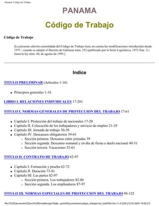 Panamá. Código de Trabajo



                                                    PANAMA
                                    Código de Trabajo
Código de Trabajo

         [La presente edición consolidada del Código de Trabajo tiene en cuenta las modificaciones introducidas desde
         1971 - cuando se adoptó el Decreto de Gabinete núm. 252 (publicado por la Serie Legislativa, 1971-Pan. 1) -
         hasta la ley núm. 44, de agosto de 1995.]




                                                             Indice

TITULO PRELIMINAR (Artículos 1-16)

     q   Principios generales 1-16

LIBRO I. RELACIONES INDIVIDUALES 17-281

TITULO I. NORMAS GENERALES DE PROTECCION DEL TRABAJO 17-61

     q   Capítulo I. Protección del trabajo de nacionales 17-20
     q   Capítulo II. Colocación de los trabajadores y servicio de empleo 21-29
     q   Capítulo III. Jornada de trabajo 30-38
     q   Capítulo IV. Descansos obligatorios 39-61
             r Sección primera. Descanso entre jornadas 39

             r Sección segunda. Descanso semanal y en día de fiesta o duelo nacional 40-51

             r Sección tercera. Vacaciones 52-61




TITULO II. CONTRATO DE TRABAJO 62-97

     q   Capítulo I. Formación y prueba 62-72
     q   Capítulo II. Duración 73-81
     q   Capítulo III. Las partes 82-97
             r Sección primera. Los trabajadores 82-86

             r Sección segunda. Los empleadores 87-97




TITULO III. NORMAS ESPECIALES DE PROTECCION DEL TRABAJO 98-125

file:///C|/Dokumente%20und%20Einstellungen/Salla...panol/Documentos/codigos_trabajo/cod_trabPAN.htm (1 of 229) [10.03.2004 19:50:21]
 