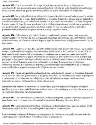 Panamá. Código de Trabajo

Artículo 432. Con la presentación del pliego de peticiones se inician los procedimientos de
conciliación. El funcionario ante quien se presente deberá certificar en todos los ejemplares del pliego
el día y la hora exactos en que fue presentado, uno de los cuales devolverá a los interesados.

Artículo 433. No podrá rechazarse un pliego de peticiones. Si el director regional o general de trabajo
encontrare defectos en el pliego deberá señalarlos al momento de recibirlo, a fin de que los trabajadores
los subsanen allí mismo, y de todo ello se levantará un acta, copia autenticada de la cual se entregará a
los interesados. Si éstos declaran que desean retirar el pliego para subsanar sus defectos y presentarlo
con posterioridad, se dejará constancia de ello en el acta. En este caso el conflicto se entenderá
planteado desde el momento en que se presente el pliego en debida forma.

Artículo 434. El funcionario que viole lo dispuesto en el artículo anterior, o que maliciosamente
señalare defectos no previstos en este Código, será sancionado con multa de 100 a 300 balboas, por el
ministro del ramo, de oficio o a solicitud de parte, o por los tribunales de trabajo previa denuncia de los
interesados.

Artículo 435. Dentro de los dos días siguientes al recibo del pliego, la dirección regional o general de
trabajo deberá notificar al empleador o empleadores de la existencia del conflicto. La notificación se
hará mediante entrega personal, al empleador o a cualquier otra persona que ejerza funciones de
dirección o representación y que se encuentre en las oficinas de dicho empleador, de un ejemplar del
pliego por el funcionario de trabajo, o los interesados, o mediante publicación de un certificado donde
conste el hecho de la presentación. Esta publicación se hará por dos días en dos periódicos de
circulación nacional. Las autoridades de trabajo, cuando hubiere varios empleadores en el conflicto,
estarán obligadas a proporcionar copias del pliego a cada uno de ellos.

Artículo 436. Desde que reciba la notificación de que trata el artículo anterior, el empleador dispondrá
de un plazo de cinco días para contestar el pliego de peticiones. En su contestación deberá dar respuesta
a cada una de las peticiones de los trabajadores, especificando cuáles acepta y cuáles rechaza,
indicando las razones por las cuales se opone a las mismas.

Deberá también expresar el empleador las contraofertas que considere razonables para resolver el
conflicto, y proporcionar todos los datos e informaciones relativos al negocio y a los trabajadores, que a
su juicio sean de utilidad para la conciliación.

Artículo 437. Una vez notificado el empleador, la dirección regional o general de trabajo designará un
conciliador entre el personal especializado del Ministerio de Trabajo y Bienestar Social.

Artículo 438. Las partes están obligadas a comparecer a todas las reuniones a que sean citadas por el
funcionario conciliador. Las inasistencias podrán sancionarse como desacato.

La renuencia de cualquiera de las partes a comparecer a las citaciones, se considerará, para todos los
efectos previstos en este Código, como abandono de la conciliación.

file:///C|/Dokumente%20und%20Einstellungen/Sall...anol/Documentos/codigos_trabajo/cod_trabPAN.htm (112 of 229) [10.03.2004 19:50:22]
 