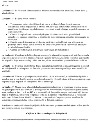 Panamá. Código de Trabajo

directa.

Artículo 442. Se realizarán tantas audiencias de conciliación como sean necesarias, aún en horas y
días inhábiles.

Artículo 443. La conciliación termina:

     q   1. Transcurridos quince días hábiles desde que se notificó el pliego de peticiones, de
         conformidad con lo dispuesto en el artículo 435, salvo que ambas partes, con la anuencia del
         conciliador, decidan prorrogarla hasta dos veces, cada una de ellas por un período no mayor de
         diez días hábiles.
     q   2. Cuando el empleador no conteste el pliego de peticiones en el plazo que señala el
         artículo 436, o cuando se retire de la conciliación o que se muestre renuente a comparecer a las
         citaciones.
     q   3. Cuando antes de transcurrido el plazo de que trata el ordinal 1.o de este artículo, o su
         prórroga, ambas partes, con la anuencia del conciliador, manifiesten su intención de dar por
         terminada la conciliación.
     q   4. Cuando las partes lleguen a un arreglo o convengan en ir al arbitraje.

Artículo 444. Cuando no se hubiere llegado a un arreglo, el conciliador presentará un informe con la
exposición de los hechos a la dirección regional o general de trabajo, haciendo constar en qué medida
se ha podido llegar a un acuerdo y cuáles son, a su juicio, las cuestiones que continúan en conflicto.

Artículo 445. Con vista en el informe de que trata el artículo anterior, la dirección regional o general
de trabajo notificará a las partes las fórmulas que estime convenientes para llegar a una solución del
conflicto.

Artículo 446. Vencido el plazo previsto en el ordinal 1.o del artículo 443, o desde el día siguiente a
aquel en que la conciliación termina según los ordinales 2.o y 3.o del mismo artículo, empezará a correr
el plazo de que disponen los trabajadores para ir a la huelga.

Artículo 447. No dan lugar a la nulidad del procedimiento la mora o la omisión en practicar alguna
diligencia prevista en este capítulo, la prolongación del procedimiento de conciliación por un tiempo
mayor del que señala el artículo 443, o la terminación de la conciliación por vencimiento del término
legal o de prórroga, sin haberse completado todas las diligencias correspondientes, o la realización
defectuosa de las mismas. Vencido el término correspondiente, las partes pueden abandonar la
conciliación sin necesidad de orden, autorización ni declaración previa.

Lo dispuesto en este artículo es sin perjuicio de las sanciones que corresponda imponer al funcionario
por su mora, omisión o negligencia.

                                    Capítulo V. Declaratoria previa de legalidad

file:///C|/Dokumente%20und%20Einstellungen/Sall...anol/Documentos/codigos_trabajo/cod_trabPAN.htm (114 of 229) [10.03.2004 19:50:22]
 