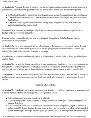 Panamá. Código de Trabajo



Artículo 448. Antes de declarar la huelga, y dentro de los cinco días siguientes a la terminación de la
conciliación, los trabajadores podrán pedir a los tribunales de trabajo que declaren lo siguiente:

     q   1. Que los trabajadores cumplieron con el requisito de agotar el procedimiento de conciliación.
     q   2. Que el conflicto cuenta con el apoyo del número suficiente de trabajadores para declarar una
         huelga legal.
     q   3. Que las quejas y peticiones contenidas en el pliego, o algunas de ellas, son de las que
         permiten declarar una huelga legal.

Esta petición se tramitará según el procedimiento previsto para la declaración de ilegalidad de la
huelga, en lo que le resulte aplicable.

Una vez hechas estas declaraciones, sólo se podrá pedir la ilegalidad de la huelga con base en
circunstancias sobrevinientes.

Artículo 449. La negativa por parte de los tribunales de la declaración prevista en el ordinal 2.o del
artículo anterior no conlleva la ilegalidad de la huelga que posteriormente se declare, a menos que
entonces los huelguistas tampoco obtengan la mayoría.

En todo caso, el empleador deberá sujetarse a lo dispuesto en el artículo 499, si desea que la huelga se
declare ilegal.

Artículo 450. La petición de que tratan los artículos anteriores es facultativa, y no es necesario que los
trabajadores la formulen para que se entienda agotada la conciliación. El empleador no podrá pedir,
antes de iniciada la huelga, que se hagan declaraciones contrarias a las que señala el artículo 448.

Artículo 451. Desde la presentación de esta petición, deja de correr el plazo para declarar la huelga, el
cual comenzará a computarse nuevamente desde que quede ejecutoriada la resolución que decide el
asunto.

                                                    Capítulo VI. Arbitraje

Artículo 452. Concluidos los procedimientos de conciliación, el conflicto colectivo será sometido total
o parcialmente a arbitraje en cualesquiera de los siguientes casos:

     q   1. Si ambas partes acuerdan someterse al arbitraje.
     q   2. Si los trabajadores, antes o durante la huelga, solicitan el arbitraje a la dirección regional o
         general de trabajo.
     q   3. Si el conflicto colectivo se produce en una empresa de servicio público, según la definición
         del artículo 486 de este Código. En este caso, la dirección regional o general de trabajo decidirá
         someter la huelga a arbitraje, después que haya comenzado. Las partes podrán apelar la decisión

file:///C|/Dokumente%20und%20Einstellungen/Sall...anol/Documentos/codigos_trabajo/cod_trabPAN.htm (115 of 229) [10.03.2004 19:50:22]
 
