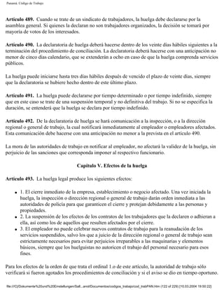 Panamá. Código de Trabajo




Artículo 489. Cuando se trate de un sindicato de trabajadores, la huelga debe declararse por la
asamblea general. Si quienes la declaran no son trabajadores organizados, la decisión se tomará por
mayoría de votos de los interesados.

Artículo 490. La declaratoria de huelga deberá hacerse dentro de los veinte días hábiles siguientes a la
terminación del procedimiento de conciliación. La declaratoria deberá hacerse con una anticipación no
menor de cinco días calendario, que se extenderán a ocho en caso de que la huelga comprenda servicios
públicos.

La huelga puede iniciarse hasta tres días hábiles después de vencido el plazo de veinte días, siempre
que la declaratoria se hubiere hecho dentro de este último plazo.

Artículo 491. La huelga puede declararse por tiempo determinado o por tiempo indefinido, siempre
que en este caso se trate de una suspensión temporal y no definitiva del trabajo. Si no se especifica la
duración, se entenderá que la huelga se declara por tiempo indefinido.

Artículo 492. De la declaratoria de huelga se hará comunicación a la inspección, o a la dirección
regional o general de trabajo, la cual notificará inmediatamente al empleador o empleadores afectados.
Esta comunicación debe hacerse con una anticipación no menor a la prevista en el artículo 490.

La mora de las autoridades de trabajo en notificar al empleador, no afectará la validez de la huelga, sin
perjuicio de las sanciones que corresponda imponer al respectivo funcionario.

                                             Capítulo V. Efectos de la huelga

Artículo 493. La huelga legal produce los siguientes efectos:

     q   1. El cierre inmediato de la empresa, establecimiento o negocio afectado. Una vez iniciada la
         huelga, la inspección o dirección regional o general de trabajo darán orden inmediata a las
         autoridades de policía para que garanticen el cierre y protejan debidamente a las personas y
         propiedades.
     q   2. La suspensión de los efectos de los contratos de los trabajadores que la declaren o adhieran a
         ella, así como los de aquellos que resulten afectados por el cierre.
     q   3. El empleador no puede celebrar nuevos contratos de trabajo para la reanudación de los
         servicios suspendidos, salvo los que a juicio de la dirección regional o general de trabajo sean
         estrictamente necesarios para evitar perjuicios irreparables a las maquinarias y elementos
         básicos, siempre que los huelguistas no autoricen el trabajo del personal necesario para esos
         fines.

Para los efectos de la orden de que trata el ordinal 1.o de este artículo, la autoridad de trabajo sólo
verificará si fueron agotados los procedimientos de conciliación y si el aviso se dio en tiempo oportuno.

file:///C|/Dokumente%20und%20Einstellungen/Sall...anol/Documentos/codigos_trabajo/cod_trabPAN.htm (122 of 229) [10.03.2004 19:50:22]
 