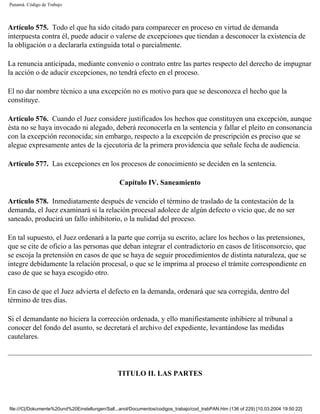 Panamá. Código de Trabajo



Artículo 575. Todo el que ha sido citado para comparecer en proceso en virtud de demanda
interpuesta contra él, puede aducir o valerse de excepciones que tiendan a desconocer la existencia de
la obligación o a declararla extinguida total o parcialmente.

La renuncia anticipada, mediante convenio o contrato entre las partes respecto del derecho de impugnar
la acción o de aducir excepciones, no tendrá efecto en el proceso.

El no dar nombre técnico a una excepción no es motivo para que se desconozca el hecho que la
constituye.

Artículo 576. Cuando el Juez considere justificados los hechos que constituyen una excepción, aunque
ésta no se haya invocado ni alegado, deberá reconocerla en la sentencia y fallar el pleito en consonancia
con la excepción reconocida; sin embargo, respecto a la excepción de prescripción es preciso que se
alegue expresamente antes de la ejecutoria de la primera providencia que señale fecha de audiencia.

Artículo 577. Las excepciones en los procesos de conocimiento se deciden en la sentencia.

                                                 Capítulo IV. Saneamiento

Artículo 578. Inmediatamente después de vencido el término de traslado de la contestación de la
demanda, el Juez examinará si la relación procesal adolece de algún defecto o vicio que, de no ser
saneado, producirá un fallo inhibitorio, o la nulidad del proceso.

En tal supuesto, el Juez ordenará a la parte que corrija su escrito, aclare los hechos o las pretensiones,
que se cite de oficio a las personas que deban integrar el contradictorio en casos de litisconsorcio, que
se escoja la pretensión en casos de que se haya de seguir procedimientos de distinta naturaleza, que se
integre debidamente la relación procesal, o que se le imprima al proceso el trámite correspondiente en
caso de que se haya escogido otro.

En caso de que el Juez advierta el defecto en la demanda, ordenará que sea corregida, dentro del
término de tres días.

Si el demandante no hiciera la corrección ordenada, y ello manifiestamente inhibiere al tribunal a
conocer del fondo del asunto, se decretará el archivo del expediente, levantándose las medidas
cautelares.




                                                TITULO II. LAS PARTES



file:///C|/Dokumente%20und%20Einstellungen/Sall...anol/Documentos/codigos_trabajo/cod_trabPAN.htm (136 of 229) [10.03.2004 19:50:22]
 