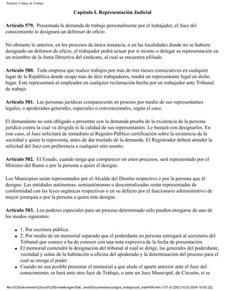 Panamá. Código de Trabajo

                                          Capítulo I. Representación Judicial

Artículo 579. Presentada la demanda de trabajo personalmente por el trabajador, el Juez del
conocimiento le designará un defensor de oficio.

No obstante lo anterior, en los procesos de única instancia, o en las localidades donde no se hubiere
designado un defensor de oficio, el trabajador podrá actuar por sí mismo o delegar su representación en
un miembro de la Junta Directiva del sindicato, al cual se encuentra afiliado.

Artículo 580. Toda empresa que realice trabajos por más de tres meses consecutivos en cualquier
lugar de la República donde ocupe más de diez trabajadores, tendrá un representante legal en dicho
lugar. Este representará al empleador en cualquier reclamación hecha por un trabajador ante Tribunal
de trabajo.

Artículo 581. Las personas jurídicas comparecerán en proceso por medio de sus representantes
legales, o apoderados generales, especiales o convencionales, según el caso.

El demandante no está obligado a presentar con la demanda prueba de la existencia de la persona
jurídica contra la cual va dirigida ni la calidad de sus representantes. Le bastará con designarlos. En
este caso, el Juez solicitará de inmediato al Registro Público certificación sobre la existencia de la
sociedad y quien la representa, antes de dar traslado de la demanda. El Registrador deberá atender la
solicitud del Juez con preferencia a cualquier otro asunto.

Artículo 582. El Estado, cuando tenga que comparecer en estos procesos, será representado por el
Ministro del Ramo o por la persona a quien él designe.

Los Municipios serán representados por el Alcalde del Distrito respectivo o por la persona que él
designe. Las entidades autónomas, semiautónomas o descentralizadas serán representadas de
conformidad con las leyes orgánicas respectivas o en su defecto por el funcionario administrativo de
mayor jerarquía o por la persona a quien éste designe.

Artículo 583. Los poderes especiales para un proceso determinado sólo pueden otorgarse de uno de
los modos siguientes:

     q   1. Por escritura pública.
     q   2. Por medio de un memorial separado que el poderdante en persona entregará al secretario del
         Tribunal que conoce o ha de conocer con una nota expresiva de la fecha de presentación.
     q   El memorial contendrá la designación del tribunal al cual se dirige, las generales del poderdante,
         vecindad y señas de la habitación u oficina del apoderado y la determinación del proceso para el
         cual se otorga el poder.
     q   Cuando no sea posible presentar el memorial a que alude el aparte anterior ante el Juez del
         conocimiento, se hará ante otro Juez de Trabajo, o ante un Juez Municipal, de Circuito, si se

file:///C|/Dokumente%20und%20Einstellungen/Sall...anol/Documentos/codigos_trabajo/cod_trabPAN.htm (137 of 229) [10.03.2004 19:50:22]
 