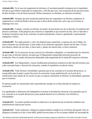 Panamá. Código de Trabajo




Artículo 604. En el caso de suspensión de términos, el secretario pondrá constancia en el expediente
del día en que hubiere empezado la suspensión, y del día que cesa, con excepción de las que provienen
de días feriados o los de fiesta nacional. Dicha constancia, no obstante, no afectará el término.

Artículo 605. Siempre que por resolución judicial haya de suspenderse un término cualquiera, la
suspensión se verificará desde la hora en que se dicte dicha resolución, salvo que en la misma se
disponga otra cosa.

Artículo 606. Cuando, vencido un término, las partes no han hecho uso de su derecho, los trámites del
proceso continúan. Todo perjuicio por omisión es imputable al que incurrió en ella, salvo el derecho a
reclamar el perjuicio que la ley conceda a la parte perjudicada, contra su apoderado o representante
negligente u omiso.

Artículo 607. Por regla general, y salvo las disposiciones especiales y expresas de este Código, los
Jueces dictarán sus resoluciones, a más tardar en los términos siguientes: dentro de dos días, si fuere
providencia; dentro de seis días, si fuere auto; y dentro de catorce días, si fuere sentencia.

Artículo 608. En los procesos de que conocen los tribunales colegiados, se entenderá que los términos
de que trata el artículo anterior son para que el Magistrado sustanciador presente proyecto de
resolución. Para el estudio del proyecto dispondrá cada magistrado de la mitad del respectivo término.

Artículo 609. Los Magistrados y Jueces tendrán para pronunciar sentencia un día más del término, por
cada cincuenta hojas o fracción de cincuenta, cuando el expediente exceda de ciento.

Artículo 610. Todo término, formalidad o garantía que la ley conceda en la secuela del proceso, es
renunciable para la parte a quien favorezca la concesión, la que podrá hacerlo en el acto de la
notificación o por medio de un escrito en que se exprese claramente el término, la formalidad o garantía
que se renuncie.

El trámite puede ser renunciado total o parcialmente aunque no se haya dictado la respectiva
resolución.

Los apoderados o defensores de trabajadores no tienen la facultad de renunciar a las garantías que la
Ley concede en la secuela del proceso, pero podrán hacerlo en lo referente a los términos y
formalidades.

Artículo 611. Las partes podrán acordar la reducción o la reposición de un término mediante una
manifestación expresa por escrito.

Artículo 612. Toda resolución o diligencia judicial deberá cumplirse en el término designado. Pero la
diligencia iniciada en el día y hora hábil, podrá llevarse hasta su fin en tiempo inhábil sin necesidad de

file:///C|/Dokumente%20und%20Einstellungen/Sall...anol/Documentos/codigos_trabajo/cod_trabPAN.htm (142 of 229) [10.03.2004 19:50:22]
 