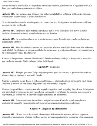 Panamá. Código de Trabajo


que se decrete la habilitación. Si no pudiere terminarse en el día, continuará en el siguiente hábil, a la
hora que en el mismo acto establezca el juez.

Artículo 613. Los términos que por convenio se hayan señalado, y se hiciere notificación personal,
comenzarán a correr desde la última notificación.

Si un término fuere común a varias partes, se contará desde el día siguiente a aquel en que la última
persona ha sido notificada.

Artículo 614. El término de la distancia será fijado por el Juez, atendiendo a la mayor o menor
facilidad de comunicaciones; pero el mínimo será de dos días.

Artículo 615. La omisión o el error en la anotación secretarial de un término en el expediente, no
afecta dicho término.

Artículo 616. Si se decretase el cierre de los despachos públicos a cualquier hora en un día, todo éste
será inhábil. No obstante, se estimarán válidas las actuaciones y gestiones realizadas con anterioridad a
la comunicación oficial de este hecho.

Cuando el Despacho se cierre en día distinto al feriado conforme a la Ley, el Secretario lo anunciará
por medio de un cartel fijado en lugar visible del tribunal.

                                                   Capítulo IV. Cauciones

Artículo 617. Siempre que este Código requiera que una parte de caución, la garantía consistirá en
dinero efectivo, hipoteca o bonos del Estado.

Cuando la garantía sea en dinero o en bonos del Estado, el interesado deberá consignarlo en el Banco
Nacional y obtener un certificado de garantía que presentará al Juzgado.

En caso de que el Banco estuviere cerrado, se podrá depositar en el Juzgado y éste, dentro del siguiente
día hábil, hará la consignación correspondiente y obtendrá el certificado de garantía, que agregará al
expediente, de todo lo cual el secretario dejará constancia en un informe.

Artículo 618. Por cualquiera de los medios consignados en este Capítulo, podrá reemplazarse
cualquier otra caución ya constituida, salvo que se haya secuestrado dinero en efectivo.

                                        Capítulo V. Diligencia de allanamiento

Artículo 619. El Juez puede decretar el allanamiento de los establecimientos, talleres, empresas,
inmuebles, habitaciones, oficinas, predios, naves y aeronaves particulares, y entrar en ellos aún contra


file:///C|/Dokumente%20und%20Einstellungen/Sall...anol/Documentos/codigos_trabajo/cod_trabPAN.htm (143 of 229) [10.03.2004 19:50:22]
 